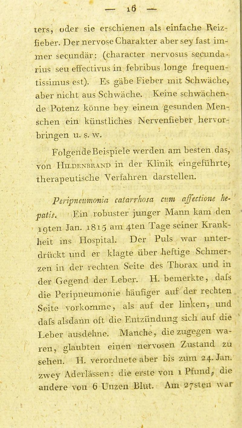 ters, oder sie erschienen als einfache Reiz- fieber. Der nervöse Charakter aber sey fast im- mer secandär: (character nervosus secunda- rius seu effectivus in febribus longe frequen- tissimus est). Es gäbe Fieber mit Schwäche, aber nicht aus Schwäche. Keine schwächen- de Potenz könne bey einem gesunden Men- schen ein künsthches Nervenfieber hervor- bringen u. w. Folgende Beispiele werden am besten, das, von HiLDENBRANT) in der Klinik eingeführte, therapeutische Verfahren darstellen. Pßripnmmonla catarrhosa cum affectione he- ' patis. Ein robuster' junger Mann kam den igten Jan. ,i8i5 am 4ten Tage seiner Krank- heit ins Hospital. Der ' Puls war unter- drückt und er klagte über heftige Schmer- zen in der rechten Seite des Thorax und in der Gegend der Leber. H. bemerkte, dafs die Peripneumonie häufiger auf der rechten Seite vorkomme, als auf der linken, und dafs alsdann oft die Entzündung sich auf die ; Leber ausdehne. Manche, die zugegen wa- ren, glaubten einen nervösen Zustand zu sehen. H. verordnete aber bis zum 24. Jan. zwey Aderlässen: die erste von 1 Pfundp die andere von 6 Unzen Blut. Am 37sten war