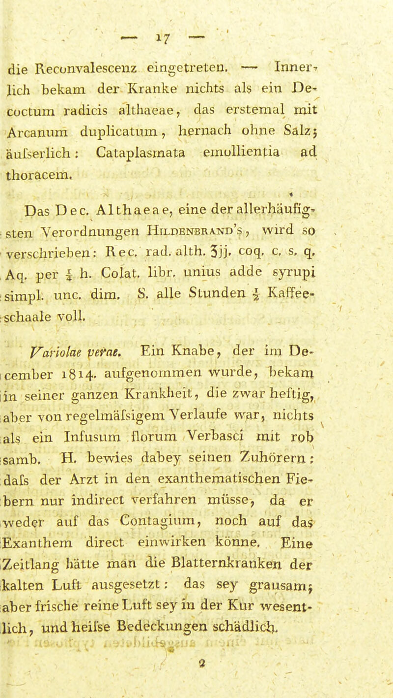 die Reconvalescenz eingetreten, — Innei^ lieh bekam der Kranke nichts als ein De- coctum radicis althaeae, das erstemal mit Arcanum duplicatum, hernach ohne Salz} äufserlich: Cataplasmata einoUientia ad. thoracem, « Das Dec. Althaeae, eine derallerhäufig' i sten Verordnungen Hildenbrand's , wird so verschrieben; Ree, rad, alth, 5jj' coq- c, s, q. Aq, per ^ h. Colat. libr, unius adde syrupi :simpl. unc. dira. S. alle Stunden ^ Kaffee- :schaale voll, J^ariolae vet'ae. Ein Knabe, der im De- icember 1814. aufgenommen wurde, bekam iin seiner ganzen Krankheit, die zwar heftig, aber von regelmäfsigem Verlaufe war, nichts ^ als ein Infusum florum Verbasci mit rob isamb, H. bewies dabey seinen Zuhörern; dafs der Arzt in den exanthematischen Fie^ bern nur indirect verfahren müsse-, da er weder auf das Contagium, noch auf da^' Exanthem direct einwirken könne. Eine ;Zeitlang hätte man die Blatternkranken der kalten Luft ausgesetzt; das sey grausam j aber frische reine Luft sey in der Kur wesent- lich, uijdheifse Bedeckungen schädUdJ:^. 2