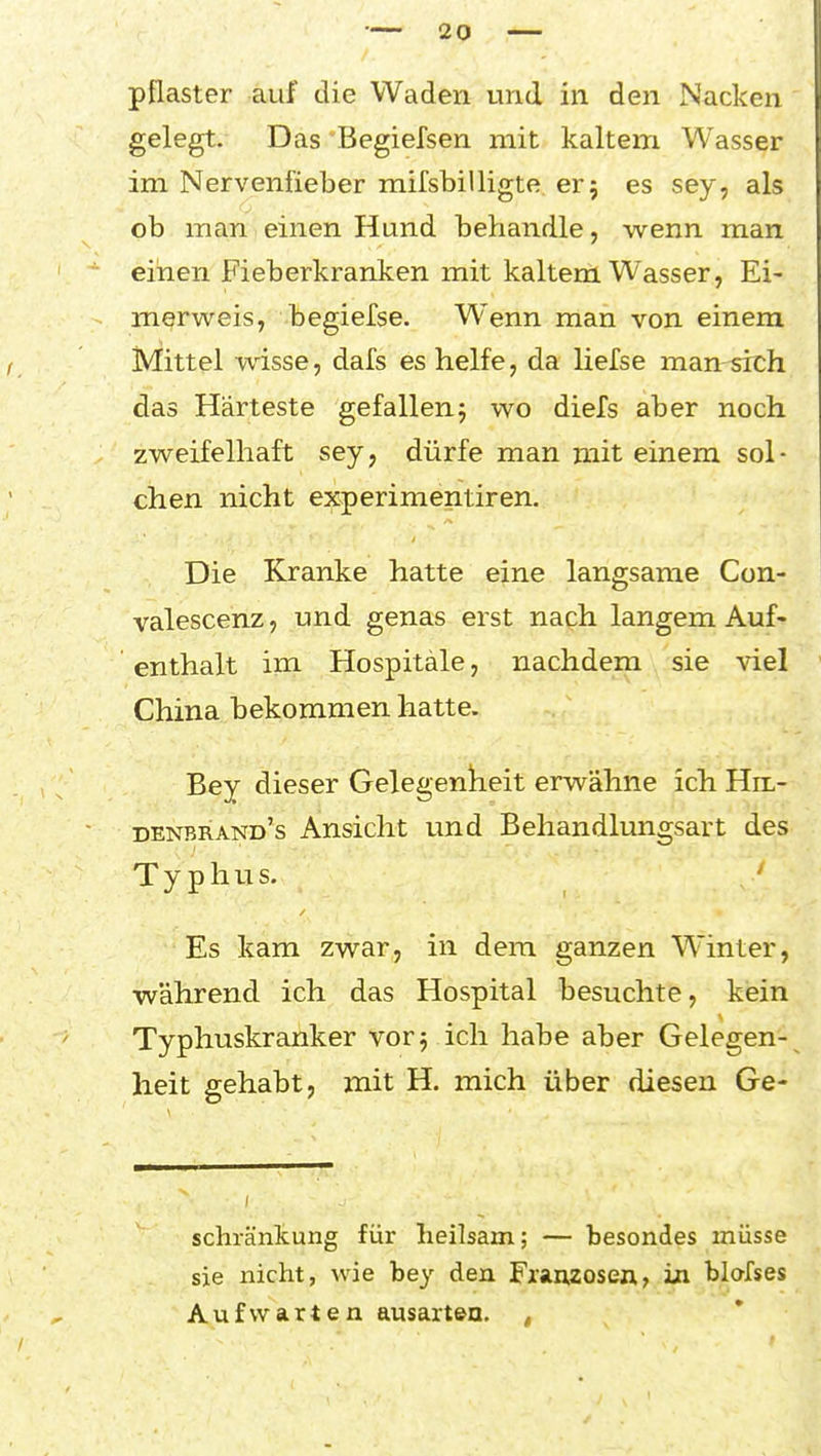 pflaster auf die Waden und in den Nacken gelegt. Das Begiefsen mit kaltem Wasser im Nervenfieber raifsbilligte er 5 es sey, als ob man einen Hund behandle, wenn man einen Fieberkranken mit kaltem Wasser, Ei- merweis, begiefse. Wenn man von einem iVIittel wisse, dafs es helfe, da liefse man sich das Härteste gefallenj wo diefs aber noch zweifelhaft sey, dürfe man mit einem sol- chen nicht experimentiren. Die Kranke hatte eine langsame Con- valescenz, und genas erst nach langem Auf- enthalt im Hospitale, nachdem sie viel China bekommen hatte. Bey dieser Gelegenkeit erwähne ich Hil- denbrand's Ansicht und Behandlungsart des Typhus. ' Es kam zwar, in dem ganzen Winter, während ich das Hospital besuchte, kein Typhuskranker vor 5 ich habe aber Gelegen- heit gehabt, mit H. mich über diesen Ge- schränkung für heilsam; — besondes müsse sie nicht, wie bey den Franzosen, in blofses Aufwarten ausarten. ,