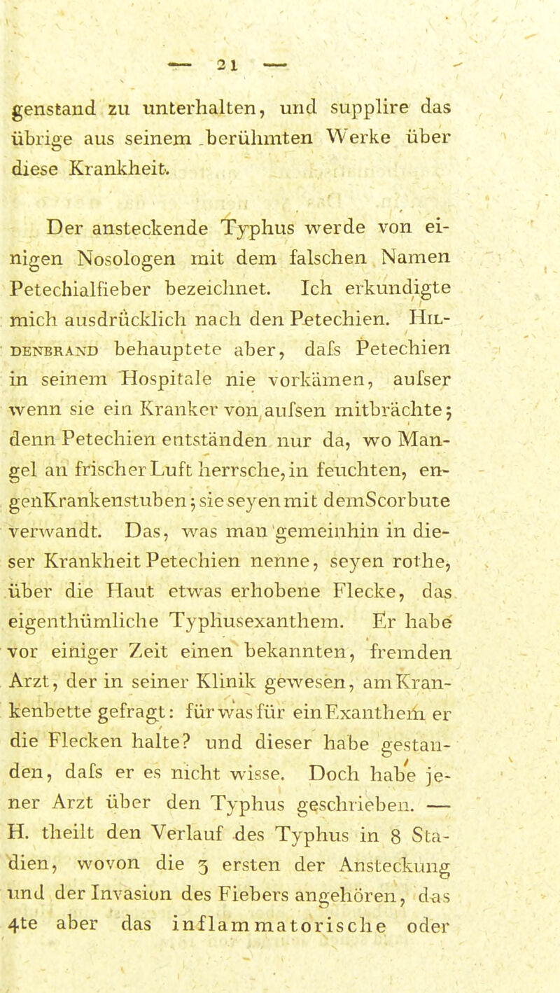 genstand zu unterhalten, und supplire das übrige aus seinem .berühmten Werke über diese Krankheit. Der ansteckende Typhus werde von ei- nigen Nosologen mit dem falschen Namen Petechialfieber bezeichnet. Ich erkundigte mich ausdriicklich nach den Petechien. Hil- denbrand behauptete aber, dafs Petechien in seinem Tlospitale nie vorkämen, aufser wenn sie ein Kranker von, aufsen mitbrächte 5 denn Petechien entständen nur da, wo Man- gel an frisch er Luft herrsche, in feuchten, en- genKrankenstuben 5 sie seyenmit demScorbute verwandt. Das, was man gemeinhin in die- ser Krankheit Petechien nenne, seyen rothe, über die Haut etwas erhobene Flecke, das eigenthümliche Typliusexanthem. Er habe' vor einiger Zeit einen bekannten, fremden Arzt, der in seiner Klinik gewesen, am Kran- kenbette gefragt: für was für einExantheili er die Flecken halte? und dieser habe P:estan- den, dafs er es nicht wisse. Doch habe je- ner Arzt über den Typhus geschrieben. — H. theilt den Verlauf des Typhus in 8 Sta- bilen, wovon die 5 ersten der Ansteckung und der Invasion des Fiebers angehören, das 4te aber das inflammatorische oder