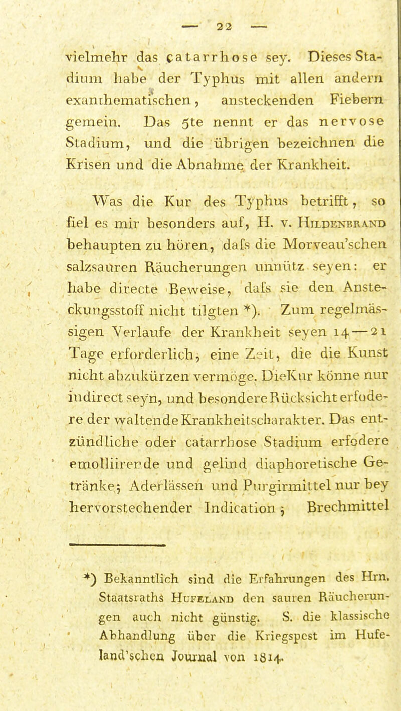 vielmehr das catarrhose sey. Dieses Sta- dium habe der Typhus mit allen andern exanchematischen, ansteckenden Fiebern gemein. Das 5te nennt er das nervöse Stadium, und die übrigen bezeichnen die Krisen und die Abnahme der Krankheit. Was die Kur des Typhus betrifft, so fiel es mir besonders auf, H. v. Hilpenbrand behaupten zu hören, dafs die Morveau'schen salzsauren I\äucherungen unnütz seyen: er habe directe Beweise, dafs sie den Anste- ckungsstoff nicht tilgten *). Zum regelmäs- sigen Verlaufe der Krankheit seyen 14 — 21 Tage erforderlich, eine Zeit, die die Kunst nicht abzukürzen vermöee. DieKur könne nur indirect seyn, und besondere Rücksicht erfode- re der waltende Krankheitscharakter. Das ent- zündliche oder catarrhose Stadium erfodere emoUiirerde und gelind diaphoretische Ge- tränkej Aderlässen und Purgirmittel nur bey hervorstechender Indication ^ Brechmittel ') Bekanntlich sind die Erfahrungen des Hrn. Staatsraths Hufeland den sauren Räucherun- gen auch nicht günstig. S. die klassische Abhandlung über die Kriegspest im Hufe- larjd'schgii Jouinal von 1814.