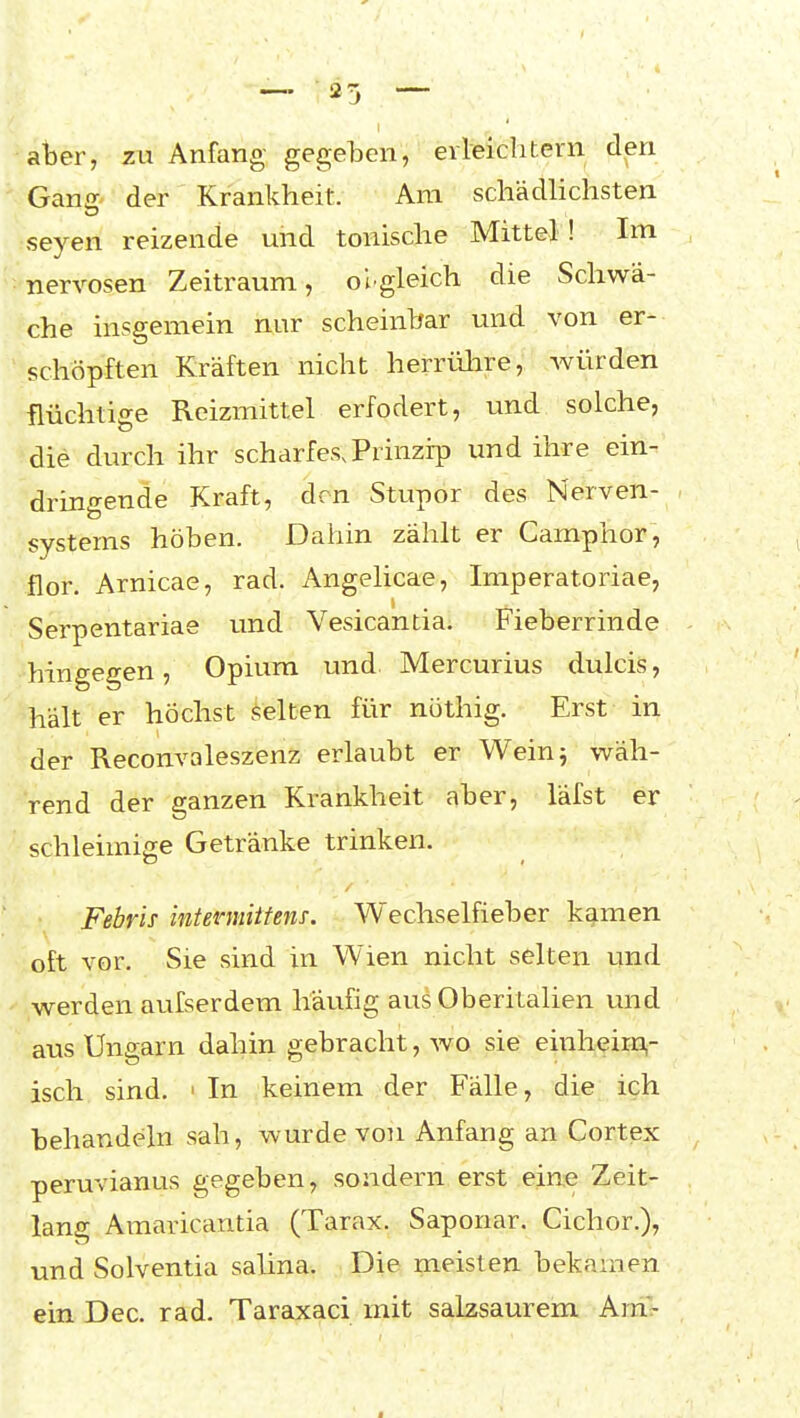 aber, zu Anfang gegeben, eileichtern den Ganff der Krankheit. Am schädlichsten Seyen reizende und tonische Mittel! Im nervösen Zeitraum, olgleich die Schwä- che insgemein nur scheinbar und von er- schöpften Kräften nicht herrvilire, würden flüchtige Reizmittel erfodert, und solche, die durch ihr scharfes. Prinzip und ihre ein- dringende Kraft, den Stupor des Nerven- systems höben. Dahin zählt er Camphor, flor. Arnicae, rad. Angelicae, Imperatoriae, Serpentariae und Vesicantia. Fieberrinde hingegen, Opium und Mercurius dulcis, hält er höchst selten für nöthig. Erst in der Reconvaleszenz erlaubt er Weinj wäh- ^rend der ganzen Krankheit aber, läfst er schleimige Getränke trinken. Febris inteinniitens. Wechselfieber kamen oft vor. Sie sind in Wien nicht selten und ,werden aufserdem häufig aus Oberitalien und aus Ungarn dahin gebracht, wo sie einheiiDi- isch sind. > In keinem der Fälle, die ich behandeln sah, wurde von Anfang an Cortex peruvianus gegeben, sondern erst eine Zeit- lang Amaricantia (Tarax. Saponar. Cichor.), und Solventia salina. Die meisten bekamen ein Dec. rad. Taraxaci mit salzsaurem AraV