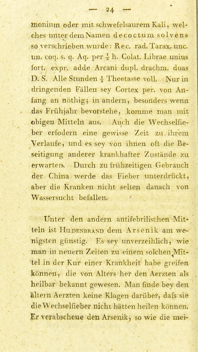 üionium oder mit schwefelsaurem Kali, wel- ches unter dem Namen decoctum solvens so verschrieben wurde: Ree. rad- Tarax. unc. un< coq. s. q, Aq, per ^ h. Colat. Librae unius fort* expr. adde Arcani dupL drachm. duas D. S. Alle Stunden i Theetasse voll. Nur in dringenden Fällen sey Cortex per. von An- fang an nöthigj in andern^ besonders wenn das Frühjahr bevorstehe, komme man mit obigen Mitteln aus* Auch die Wechselfie- ber erfodern eine gewisse Zeit zu ihrem Verlaufe, und es sey von ihiien oft die Be- seitigung anderer krankhafter Zustände zu erwarten. Durch zu frühzeitigen Gebrauch der China werde das Fieber unterdrückt, aber die Kranken nicht selten danach von Wassersucht befallen. '' Unter den andern antifebrilischen Mit- teln ist HildEnbrand dem Arsenik am we- nigsten günstig* Es-'sey unverzeihlich, wie man in neuern Zeiten zu einem solchen glit- te! in der Kur einer Krankheit habe greifen können 5 die von Alters her den Aerzten als heilbar bekannt gewesen. Man finde bey den Ulterh Aerzten keine Klagen darüber, dafs sie dieW^echf;elfieber nicht hätten heilen können. %r verabscheue den Arsenik, so wie die mei-