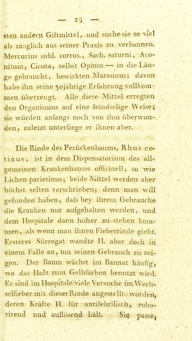 steil andern Giftmittel, .und suche sie so vM als möglich aus seiner Praxis zu verbannen. Mercurius subl. corros., Sach. saturni, Aco- nitmn, Cicuta, selbst Opium—in die Län- ge gebraucht, bewirkten Marasmus 5 davon habe ihn seine 5oiährige Erfahrung vollkom - men überzeugt. Alle diese Mittel erregten den Organismus auf eine feindselige Weise; sie würden anfangs noch von ihm überwun- den, zuletzt unterliege er ihnen aber. Die Rinde des Perückenbaums, Rhus co- li n u s , ist in dem Dispensatorium des all- gemeinen Krankenhauses officinell, so wie Liehen parietinus j beide Mittel werden aber höchst selten verschriebenj denn man will gefunden' haben, dafs bey ihrem Gebrauche die Kranken nur aufgehalten werden, und dem Hospitale dann höher zu^stehen kom- men, als wenn man ihnen Fieberrinde giebt. Ersteres vSürrogat wandte H. aber doch in einem Falle an, um seinen Gebrauch zu zei- e:en. Der Baum wächst im Bannat häufi^r, wo das Holz zum Gelbfärben benutzt wird. Es sind im Hospitale viele Versuche im Wech- selfieber mit dieser Rinde angestellt ■ worden, deren Kräfte H. für antifebrilisch, robo- rirend und auflösend hält. Siq passe,