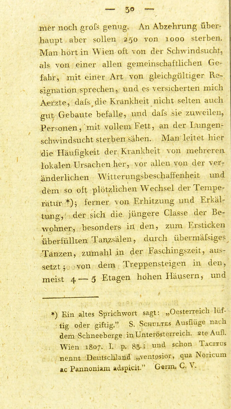 — 30 — liier nocli grofs genug. An Abzehrung über- haupt aber sollen 250 von 1000 sterben. Man hört in Wien oft von der Schv\'indsucht, als von einer allen gemeinschaftlichen Ge- fahr, mit einer Art von gleichgültiger Re- signation sprechen, und es versicherten mich Aerzte, dafs^die Krankheit nicht selten auch gut Gebaute befalle, und dafs sie zuw^eilen, Personen, 'mit vollem Fett, an der Lungen- schwindsucht sterben sähen. Man leitet hier die Häufigkeit der Krankheit von mehreren lokalen Ursachen her, vor allen von der ver- änderlichen Witterungsbeschaffenheit und dem so oft plötzhchen Wechsel der Tempe- ratur *)j ferner von Erhitzung und Erkäl- tung,' der sich die jüngere Classe der Be- wohner;, besonders in den, zum Ersticken überfüllten Tanzsälen, durch übermäfsiges^ Tanzen, zumahl in der Faschingszeit, aus- setzt von dem Treppensteigen in den, meist 4—5 Etagen hohen Häusern, und ♦) Ein altes Sprichwort sagt: „OesteiTeich lüf- tig oder giftig. S. ScHULTES Ausflüge nach dem Schneeberge in Unterösterreich, ste Aufl. Wien 1807. I. p. 83-; ^ ^'^^^ Tacitus nennt Deutschland „ventosior, qua Noricum