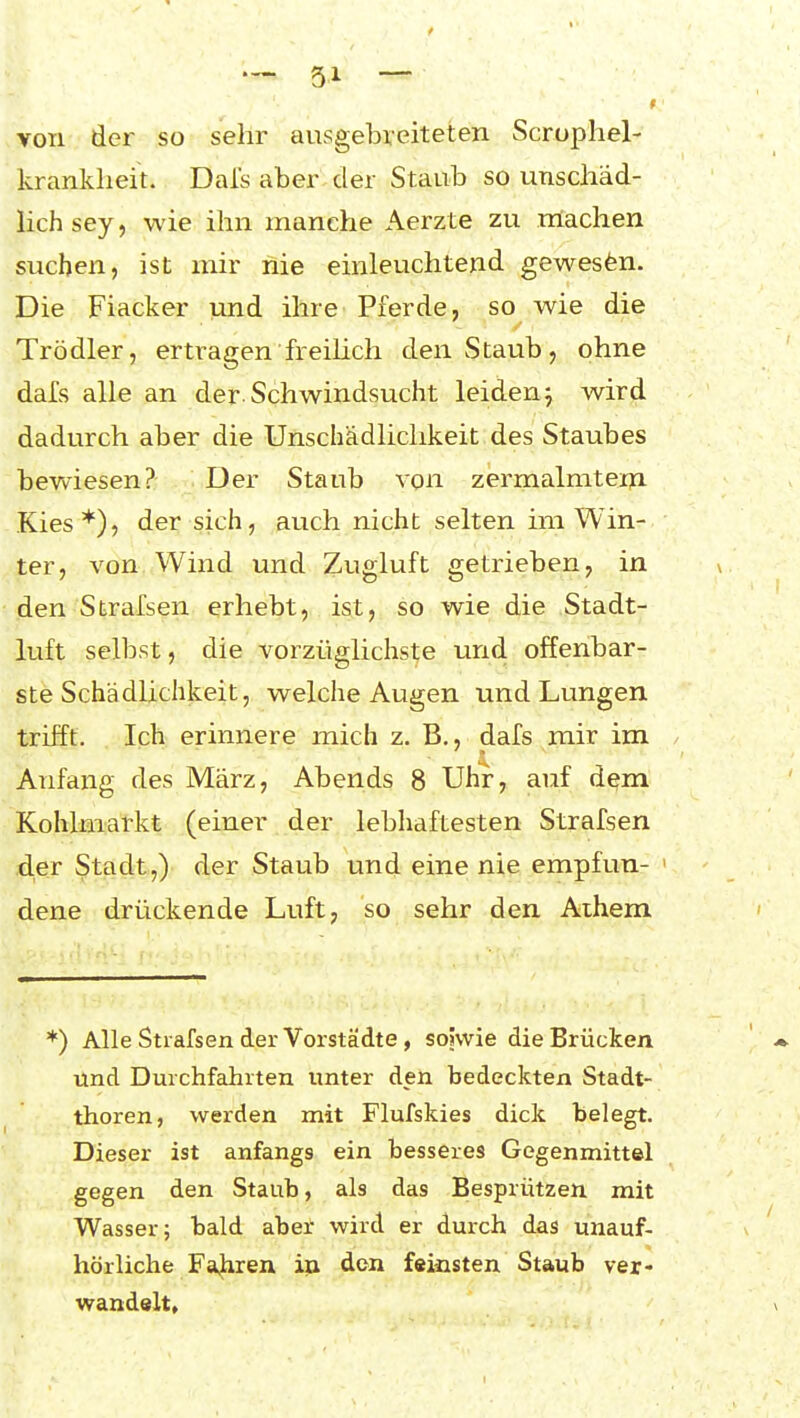 von der so sehr ausgebreiteten Scrophel- kranklieit. Dals aber der Staub so unschäd- lich sey, wie ihn manche Aerzte zu machen suchen, ist mir hie einleuchtend gewesen. Die Fiacker und ihre Pferde, so wie die Trödler, ertragen freilich den Staub, ohne dafs alle an der Schwindsucht leiden^ wird dadurch aber die Unschädlichkeit des Staubes bewiesen? Der Staub von zermalmten! Kies*), der sich, auch nicht selten im Win- ter, von Wind und Zugluft getrieben, in den Strafsen erhebt, ist, so wie die Stadt- luft selbst, die vorzüglichste und offenbar- ste Schädlichkeit, welche Augen und Lungen trifft. Ich erinnere mich z. B., dafs mir im Anfang des März, Abends 8 Uhr, auf d^m Kohlmarkt (einer der lebhaftesten Strafsen der Stadt,) der Staub und eine nie empfun- dene drückende Luft, so sehr den Aihem ♦) Alle Strafsen der Vorstädte , sojwie die Brücken und Durchfahrten unter den bedeckten Stadt- thoren, werden mit Flufskies dick belegt. Dieser ist anfangs ein besseres Gegenmittel gegen den Staub, als das Besprützen mit Wasser; bald aber wird er durch das unauf- hörliche Fa|iren i^ don feinsten Staub ver- wandelt.