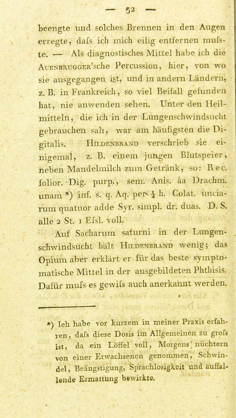 beengte und solches Brennen in den Augen erregte, dafs ich mich eilig entfernen mufs- te. — Als diagnostisches Mittel habe ich die AuENBRUGGER'sche Percussion, hier, von wo sie ausgegangen ist, und in andern Ländern, z, B. in Frankreich, so viel Beifall gefunden hat, nie anwenden sehen. Unter den Heil- mitteln, die ich in der Lungenschwindsucht gebrauchen sah, war am häufigsten die Di- gitalis. Hildenbrand verschrieb sie ei- nigemal, z. B. einem jungen Blutspeier, heben Mandelmilch zum Getränk, so: Ree. folior, Dig. purp., sem, Anis, äa Drachm. unam*) inf. s, q. Aq. per^^h. Colat. uncia- rum quatuor adde Syr. simpl. dr. duas. D. S. alle 3 St. 1 Efsl. voll. Auf Sacharura saturni in der Lungen- schwindsucht hält Hildenbrand wenig; das Opium aber erklärt er für das beste sympto- matische Mittel in der ausgebildeten Phthisis.. Dafür mufs es gewifs auch anerkannt werden. *) Ich habe vor kurzem in meiner Praxis erfah- ren, dafs diese Dosis im Allgemeinen zu grofs ist, da ein Löffel voll, Morgens' nüchtern von einer Erwachsenen genommen, Schwin- del, Beängstigung, Sprachlosigkeit und auffal- lende Ermattung bewirkte.