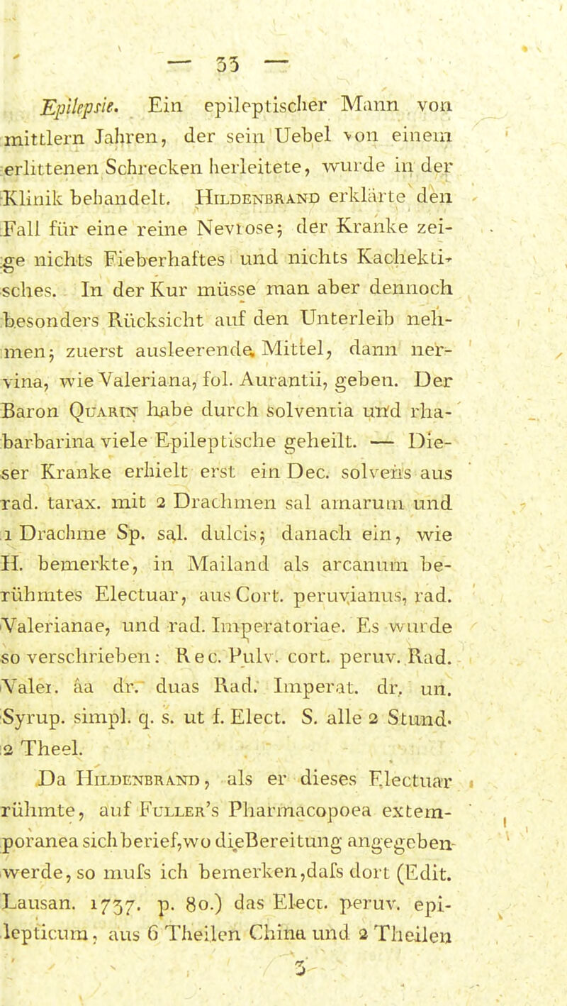 Epilepne.. Ein epileptischer Mann von mittlem Jahren, der sein'Uebel \on einem erlittenen Schrecken herleitete, wurde In der ■Klinik behandelt, Hildenbrand erklärte'den [Fall für eine reine Nevrosej der Kranke zei- ge nichts Fieberhaftes ■ und nichts Kachekti' sches. In der Kur müsse man aber dennoch b.esonders Rücksicht auf den Unterleib neh- men j zuerst ausleerende, Mittel, dann ner- vina, wie Valeriana, fol. Aurantii, geben. Der Baron Quarin habe durch solveniia uwd rlia- barbarina viele Epileptische geheilt. — Die- ser Kranke erhielt erst ein Dec. solvehs aus rad. tarax. mit 2 Drachmen sal arnarum und ;i Drachme Sp. sal. dulcis 5 danach ein, wie H. bemerkte, in Mailand als arcanum be- rühmtes Electuar, aus Gort, peru^ianus, rad. Valerianae, und rad. Ini^eratoriae. Es wurde so verschrieben: Ree. Pulv. cort. peruv. Rad. lYalei. aa dr, duas Rad. Imperat. dr, mi. Syrup. simpl. q. s. ut f. Elect. S, alle 2 Stund- 12 Theel. Da HiLDENBRAND, als er dieses Electuar rühmte, auf Fuller's Pharmacopoea extem- poranea sichberief,wü dieBereitung angegeben- iwerde, so mufs ich bemerken,dafs dort (Edit. Lausan. 1757. p. 80.) das Eleci. peruv. epi- lepticum, aus 6 Theilen China und 2 Theiien
