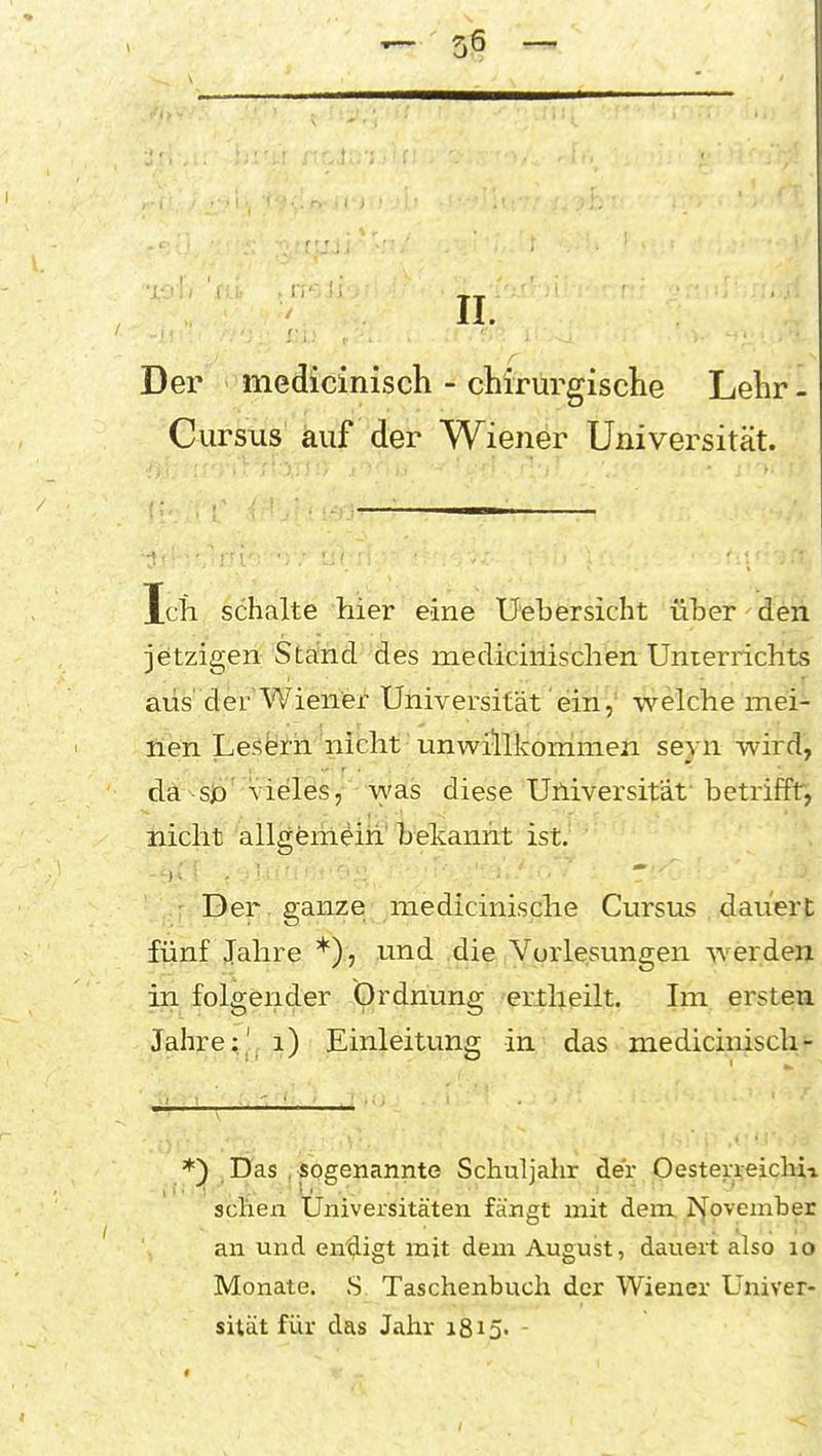 Der mediciniscli - chirurgische Lehr - Cursus auf der Wiener Universität. Ich schalte hier eine Uebersicht über den jetzigen Stand des medicinischen Unierricbts aus'der Wiener Universität' einwelche mei- nen Lesfeirh nicht unwillkonimen seyn wird, da^sja'Vieles,- was diese Universität betriffr, nicht allgemein' bekannt ist. • Der ganze: niedicinische Cursus dauert fünf Jahre *), und die Vurlesungen werden in folgender Ordnung erllieilt. Im ersteia Jahre;' i) Einleitung in das medicimsch- *) Das . sogenannte Schuljahr der Oester^eiclm sehen Universitäten fängt mit dem. Ijovember an und endigt mit dem August, dauert also lo Monate. .S Taschenbuch der Wiener Univer- sität für das Jahr i8i5» -
