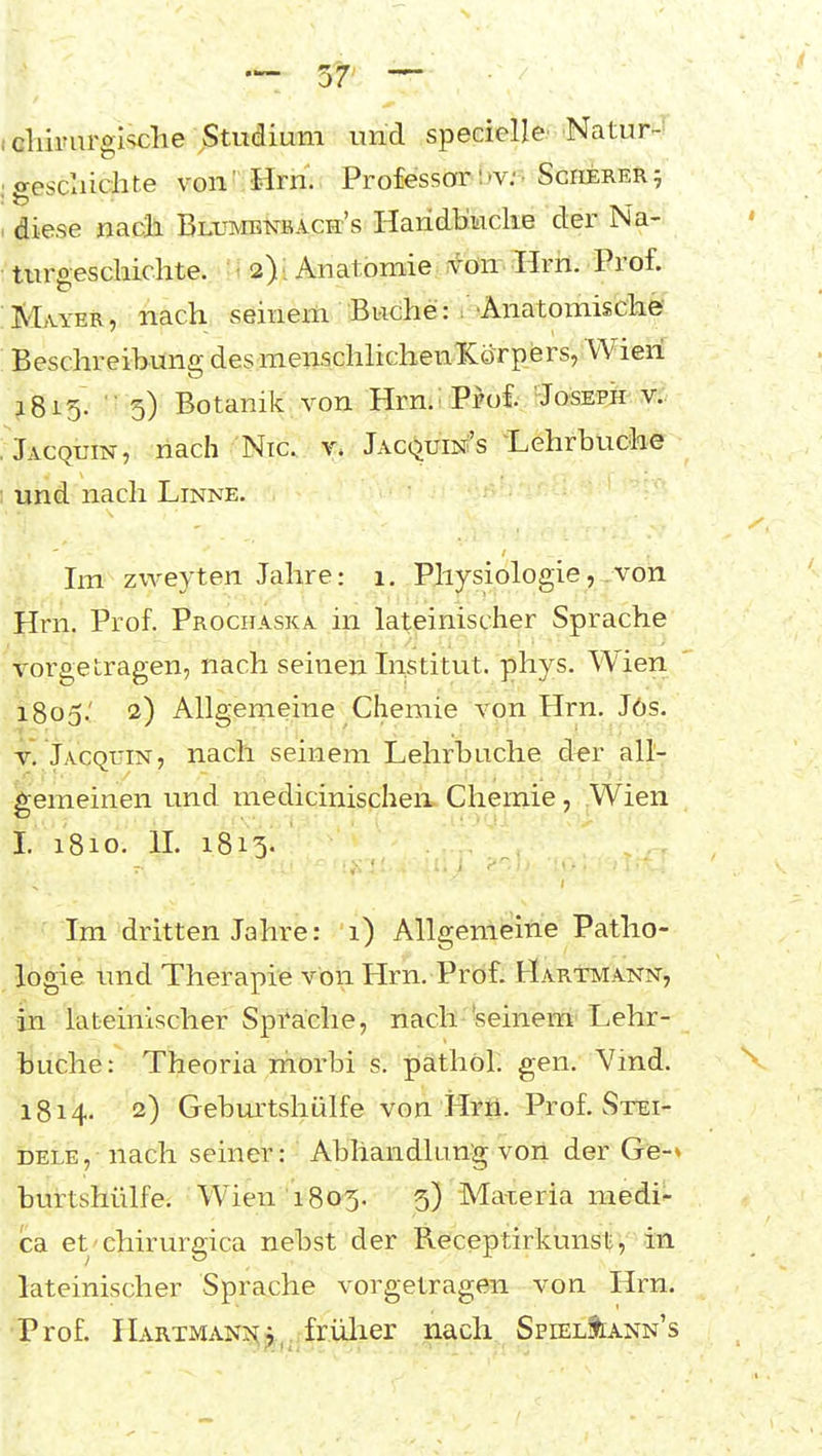 cliirurglsche jStudium und specielle' Natur-- gescxiichte von'.Hrn. Professor'ijv;> Scherer^ diese nach Blumbnbach's Haridb'wcke der Na- txirgeschichte. i 2) i Anatomie ^ön-. :Hrii. Prof. Mayer, nach seinem Buche: T•Anatomische Beschreibung des menschhchenlCorpers, Wien ^815. 5) Botanik von Hrn. i Pro£ Joseph: v.-. Jacquin, nach Nie. x. JACQuiNfs -Lehrbuche und nacli Linne. Im zweyten Jahre: 1. Physiologie, von Hrn. Prof. Prochaska in lateinischer Sprache Tt^orgetragen, nach seinen Institut, phys. Wien 1805.' 2) Allgemeine Chemie von Hrn. J6s. Jacquin, nach seinem Lehrbuche d^r all- gemeinen und medicinischen Chemie, Wien I. 1810. IL 1813. Im dritten Jahre: i) Allgemeine Patho- logie und Therapie von Hrn. Prof. Hartmann, ■in ^lateinischer Sprache, nach 'seinem Lehr- buche: Theoria morbi s. päthöl. gen. Vmd. 1814. 2) Gebm^tshülfe von Hrii. Prof. Stei- DELE, nach seiner: Abhandlung von der Ge-» burtshülfe. Wien 1805. 5) Ma-ieria medi- ca et'ehirurgica nebst der Receptirkunst, in lateinischer Sprache vorgetragen von Hrn. ■Prof. Hartman?^;,, frülier nach SpielIiann's