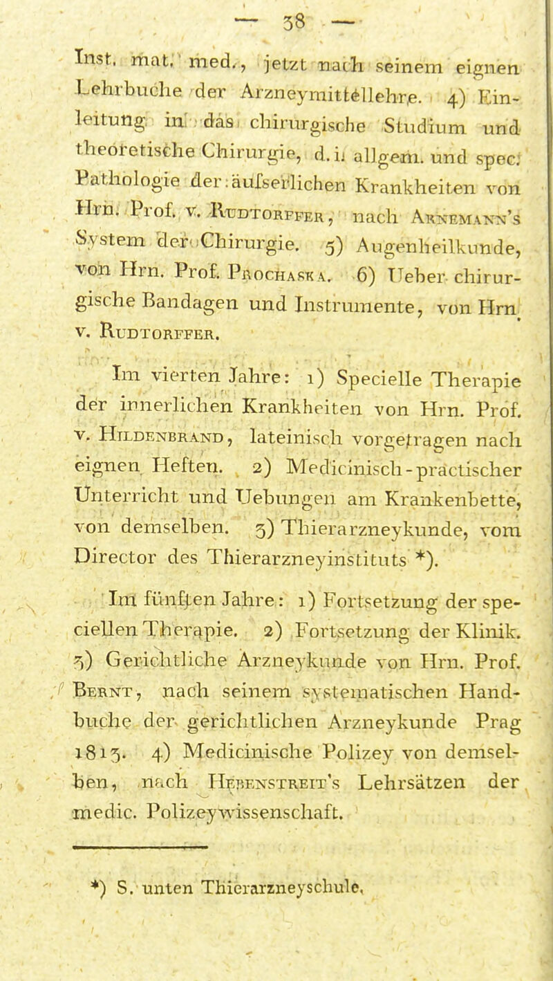 Inst. mat. med., jetzt nach seinem eignen Lehrbuche r^er Arzneymittellehrp. > 4) Ein- leitung; inlrdäsi chirurgische Studium und theoretische Chirurgie, d.ij allgem. und spec: Pathologie der läurserlichen Krankheiten von Hrh; . Prof. V. ,-IVddtorpfer , nach ARismMANN's System deidChirurgie. 5) Augenheilkunde, vioh Hrn. Prof; Prochaska, 6) lieber, chirur- gische Bandagen und Instrumente, von Hrn V. RuDTORFFER. ..^^^ Im vierten Jahre: 1) Specielle Therapie ddr innerlichen Krankheiten von Hrn. Prof. v. Htldenbrand, lateinisch vorgetragen nach eignen Hefteri. ^ 2) Medicinisch-präctischer Unterricht und Uebungen am Krankenbette, von demselben. 5) Thierarzneykunde, vom Director des Thierarzneyinstituts *). • Im fünften Jahre: 1) Fortsetzung der spe- cielle^ Tihpr^pie. 2) Fortsetzung der Klinik. 55) Gericlitliche Arzneykunde von Hrn. Prof. /'Bernt, nach seinem syvSt^ipatischen Hand- buche der*- gerichtlichen Arzneykunde Prag 1815. 4) Mediciriische Polizey von demsel- ben, -nach H^benstreit's Lehrsätzen der inedic. Polizeywissenschaft. • •■- , r j *) S. unten'TKierarzneyschule,