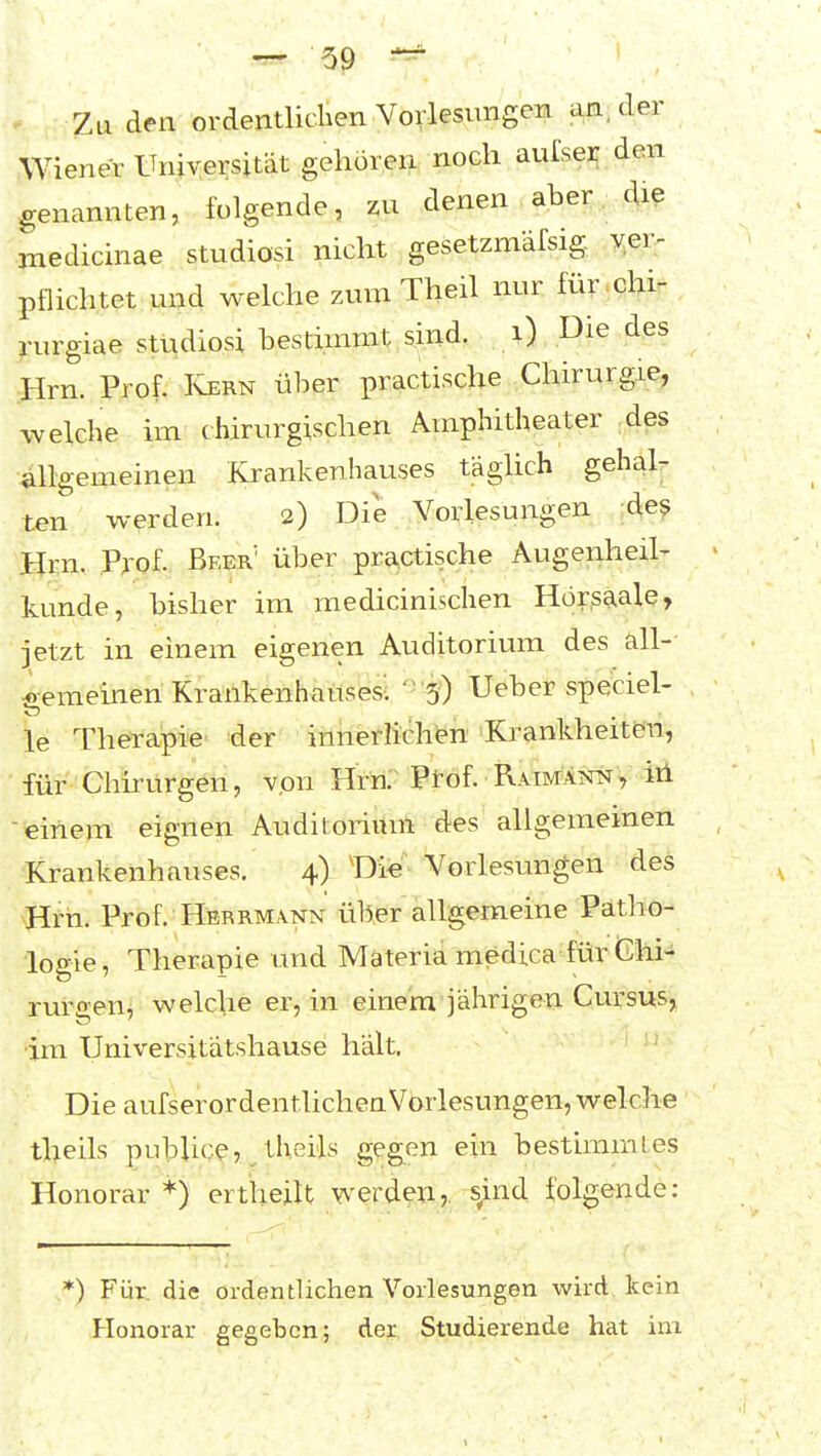' Zu den ordentlichen Vorlesungen an, der Wiener Universität gehören noch aufsei den genannten, folgende, zu denen aber die jnedicinae Studiosi nicht gesetzmäfsig. ver- pflichtet und welche zum Theil nur für chi- pirgiae Studiosi bestimmt sind. i) Die des Hrn. Prof. Ivern über practische Chirurgie, eiche im chirurgischen Amphitheater des allgemeinen Krankenhauses tägUch gehalr ten werden. 2) Die Vorlesungen de? Hrn. Pj-of. Beer' über practische Augenheil- kunde, bisher im medicinischen Hör.s^ale, jetzt in einem eigenen Auditorium des äll- iemeineh Krankenhauses-. ' 5) Ueber speciel- le Therapie der innerlichen 'Krankheiten, für Chhurgen, von Hrn.' Prof. RAmÄi«^, iii einem eignen Auditorium des allgemeinen Krankenhauses. 4) Die Vorlesungen des ^Hrh. Prof. Herrmann üb^er allgemeine Patho- logie, Therapie und Mäteria medica für <Ghi- rurgen, welche er, in einem jährigen Cursus, im Universitätshause hält. Die aufserordentlichen Vorlesungen, welche theils publicej/theils gegen ein bestimmtes Honorar *) ertheilt werden? sind folgende: *) Für. die ordentlichen Vorlesungen wird kein Honorar gegeben; der Studierende hat im