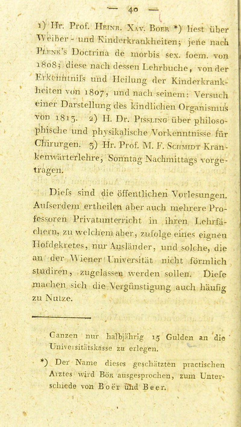 i> Ht: Prof. HEiNn. Xav. Boer *) liest über Weiläer- und Rinderkrankheiten; jerie nach Plenk's Dbctrina de morbis sex. foem. von 1808 f diese nach dessen Lehrbuche, von der Eikchhtnifs und Heilung der Kinderkrank- heiten von 1807 , und nach seinem: Versuch einer Darstellung des kindlichen Organismus Von 1813. 2) H. Dr. Pissling-über philoso- phische und physikalische Vorkenntnisse für Chirurgen. 5) Hr. Prof. M. F. ScmiiDT Kran- kenv\r-ärterlehre, Sonntag Nachmittags vorge- tragen. ' .. Diefs sind die öffentlichen Vorlesun-ren o Aufserdem ertheilen aber auch mehrere Pro- fes.soren Privatunterricht in ihren^ Lehrfa- ch e>rn, zu wrelchera aber, zufolge eines eignen Hofdpkretes, nur Ausländer, und solche, die an der Wiener • Universität nicht förmlich stixdiren, zugelassm werden sollen. Diefe machen sich die.Vergünstigung auch häufig zu Nutze. Ganzen nur Kattjährig 15 Gulden an die ' Univeisitätskasse zw erlegen. *) Der Name dieses geschätzten practischen Arztes wird Bör ausgesprochen, zum Unter- schiede von Boer ülid Beer.
