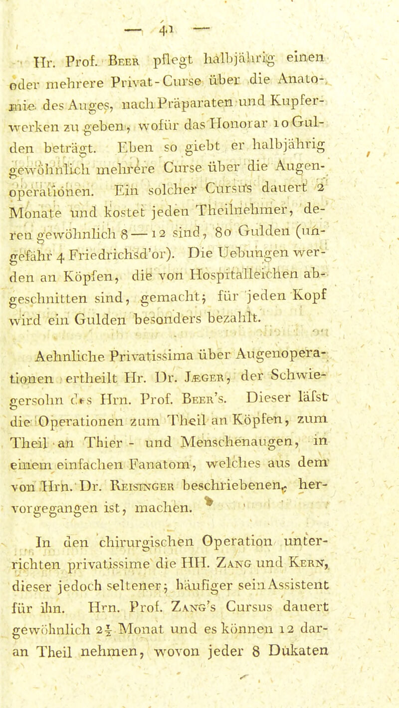 • Hr. Prof. Beer pflegt halbjakrig einen oder mehrere Privat-Curse über ,die Anato-.. mi& des Auges, nach Präparaten und Kupfer- werken zu geben, wofür das Honorar lo Gul- den beträ2;t. Eben so giebt er halbjährig gewöhnlich mehrere Curse über die Augen- operatiönen. Ein solcher Ctiröu's-dauerl; >i' Monate tmd leostet jeden Theihiehmer, de-' ren gewöhnlich 8 — 12 sind, 80 Gulden (un- gefähr 4 Friedrichsd'or). Die Uehuiagen wer- den an Köpfen, die von Hospftälleicllen ab- geschnitten sind, gemacht^ für jeden Kopf wird ein Gulden besonders bezahlt. Aehnliche Privatissima über Augenopera- tionen ertheilt Hr. Dr. Ieger, der Schwie- gersohn d^s Hrn. Prof. Beer's. Dieser läfst die ;Operationen zum Th^il an Köpfen, zum Theil an Thier - und Menschenaugen, in ehiem einfachen Fanatom , welches aus dem* von Hrn. Dr. Reisinger beschriebenen^ her- vorgegangen ist, machen. In den chirurgischen Operation unter- riphten privatissime die HH. Zang und Kern,. dieser jedoch seltener 5 häufiger sein Assistent für ilm. Hrn. Prof. Zang's Cursus dauert gewöhnlich 2i Monat und es können 12 dar-