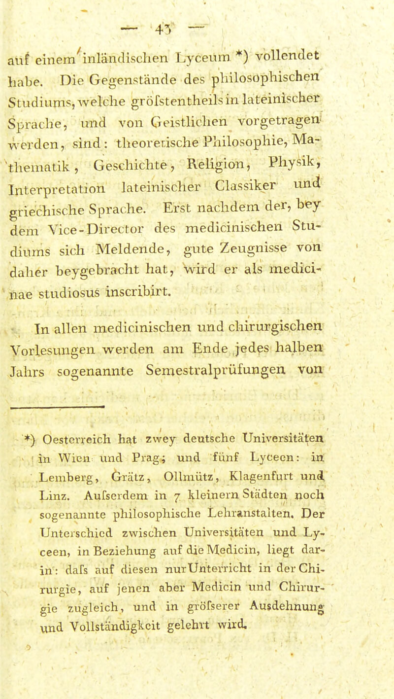 auf einem ■inländischen Lyceüm *) vollendet habe. Die Gegenstände des philosophischen Studiums, welche gröfstentheilsin lateinischer Sprache, und von Geisthchen vorgetragen: werden, sind: theoretische Philosophie, Ma- 'theniatik, Geschichte, Religion, Physik, Interpretation lateinischer Classiker und griechische Sprache. Erst nachdem der, hey dem Vice-Director des medicinischen Stu- diums sich Meldende, gute Zeugnisse von daher beygebracht hat, wird er als medici- \Bae Studiosus inscribirt. In allen medicinischen und chirurgischen Vorlesungen werden am Ende jedes halben Jahrs sogenannte Semestraiprüfungen von *) Oesterreich hat zvvey deutsche Universitäten ' in Wien vmd Prag; und fünf Lyceen: in ■.Lemberg, Grätz, Ollniütz, Klagenfurt un4 Linz. Aufserdem in 7 Ideinern Städten noch sogenannte philosophische Lehranstalten. Der Unterschied zwischen Universitäten und Ly- ceen, in Beziehung auf die Medicin, liegt dar- in: dafs auf diesen nur Unterricht in der Chi- rurgie, auf jenen aber Medicin und Chirur- gie zugleich, und in gröfserer Ausdehnung vind Vollständigkeit gelehrt wird.