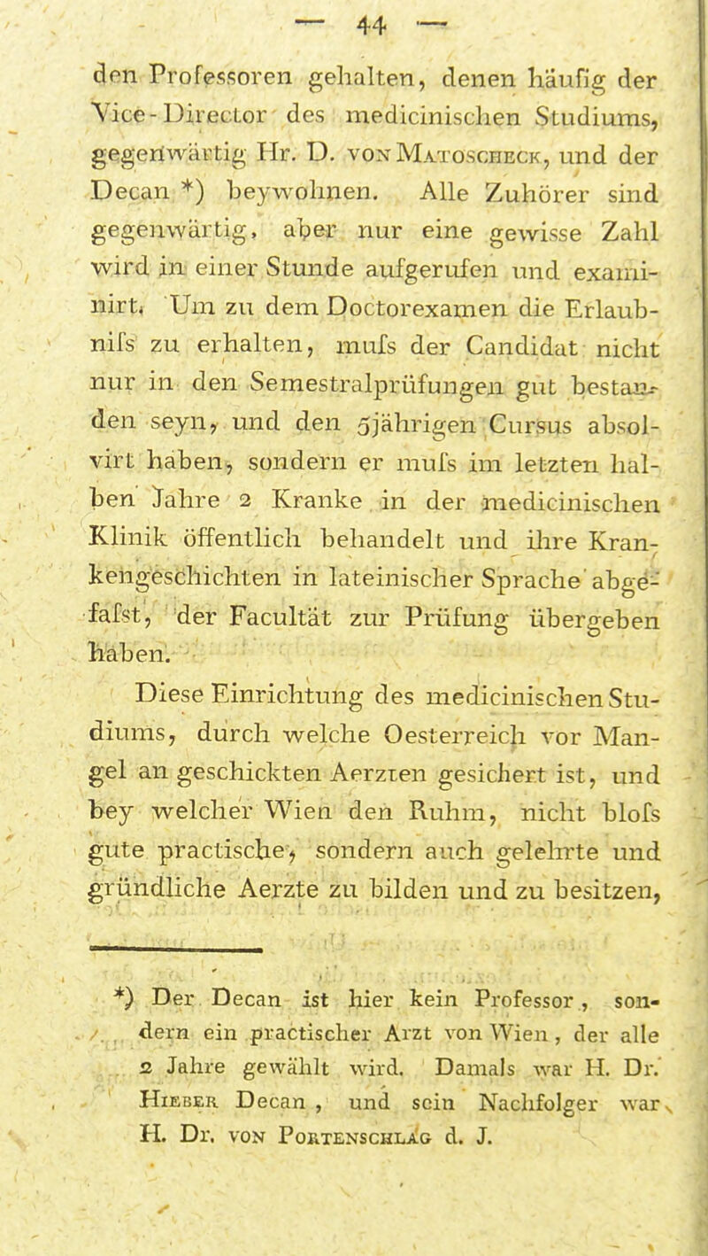 4f;n. Professoren gehalten, denen häufig der Vice-Director des medicinischen Studiums, gegeriAvärtig Hr. D. vonMatoscheck, und der Decan *) beywohnen. Alle Zuhörer sind gegernyartig, alpej? nur eine gewisse Zahl wird in: einer Stunde aufgerufen und exami- nirtf Um zu dem Doctorexamen die Erlaub- nifs' zu erhalten, mufs der Candidat nicht nur in den Semestraiprüfungen gut bestau.- den seyuy und den 5jährigen'CurSus absol- virt haben, sondern er mufs im letzten hal- ben ^ahre 2 Kranke in der medicinischen Klinik öffentlich behandelt und ilire Kran- kehgeschichten in lateinischer Sprache' abgd- fafst, der Facultat zur Prüfung übergeben feben. Diese Einrichtung des medicinischen Stu- diums, durch welche Oesterreicji vor Man- gel an geschickten Aerzten gesichert ist, und hej welcher Wien den Ruhm, nicht blofs gute practische) sondern auch gelelirte und gründliche Aerzte zu bilden und zu besitzen, *) Der. Decan-,i^ti hier kein Professor., son- , dern ein .practischer Arzt von Wien , der alle . z Jahre gewählt wird. Damals Avar H. Dr. Hieber Decan , und sein Nachfolger war H. Dr. VON PORTENSCHLJl^G d. J.