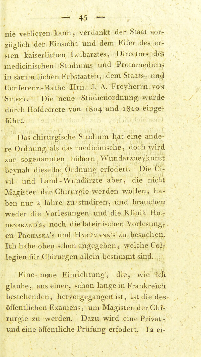 nie verlieren kann, verdankt der Staat vor- züo-licli der Einsicht und dem Eifer des err sten kaiserlichen Leibarztes, Directors des medicinischen Studiums und Protoraedicus in sämmtlichen Erbstaaten, dem Staats- uncj Conferenz-Rathe Hrn. J. A. Freyherrn von Stifet.' Die neue Studienordnung würde durch Hofdecrete von 1804 und 1810 ieinge- fülirt. . Das chirurgische Studium h,at eine ande- re Ordnung als das medicinische, doch wird zur sogenannten höhern, Wundarzneykunst beynah dieselbe Ordnung erfodert. Die Ci- vil- und Land-Wundärzte aber, die nicht INfegister der Chirurgie werden wollen, ha- ben nur 2 Jahre zu'studiren/, und braucheii weder die Vorlesungen und die Klinik Hn.- denbrand's, noch die lateinischen Vorlesung-- en Prohaska-'s lind H.vRtMANN's'zu besucheu. Ich habe oben schon angegeben, welche Colf legien für Chirurgen allein bestimfut sind.. . Eine ne»ue Einrichtung, die, wie icfi glaube,, aus einer, schon lange in Frankreich bestehenden, hervorgegangen ist, ist die des öffentlichen Examens, um Magister der Clir- rurgie zu werden. Dazu wird eine Privat- und eine öffentliche Prüfung erfodert. In ei-