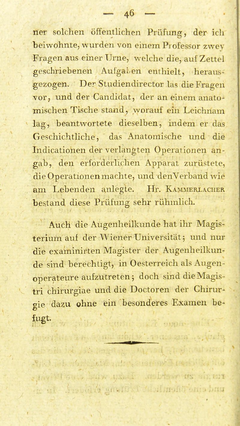 ner solchen öffentlichen Prüfung, der icli beiwohnte, wurden von einem Professor zwey Fragen aus einer Urne, welche die, auf Zettel geschriebenen Aufgaben enthielt, heraus- gezogen. Der Studiendirector las die Fragen vor, und der Candidat, der an einem anato- mischen Tische stand, worauf ein Leichnam lag, beantwortete dieselben, indem er das Geschichtliche, das Anatomische und die Indicatiohen der verlangten Operationen an- gab, den erforderlichen Apparat zurüstete, die Operationen machte, und denVerband wie am Lebenden anlegte. Hr. Kammerlacher bestand diese Prüfung sehr rühmlich. Auch die Augenheilkunde hat ihr Magis- terium auf der Wiener Universität 5 und nur die examinirten Magister der Augenheilkun- de sind berechtigt, in Oesterreich als Augen- operateure aufzutreten j doch sind die Magis- tri chirurgiae und die Doctoren der Chirur- oie dazu ohne ein besonderes Examen be-