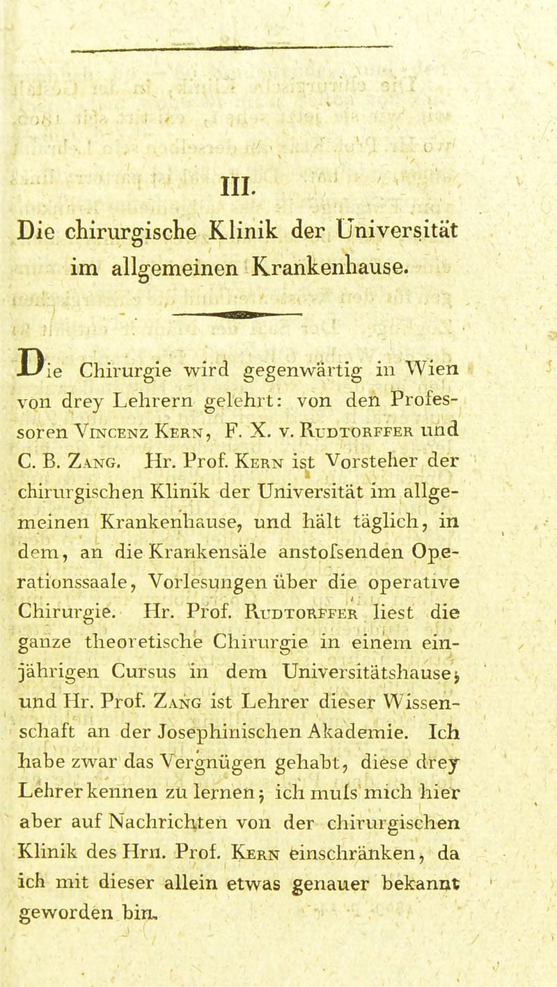 III. Die chirurgische Klinik der Universität 73 im allgemeinen Krankenhause. Die Chirurgie wird gegenwärtig in Wien von drey Lehrern gelehrt: von den Profes- soren ViNCENz Kern, F. X. v. Rudtorffer und C. B. Zang. Hr. Prof. Kern ist Vorsteher der chirurgischen Klinik der Universität im allge- meinen Krankenhause, und hält täglich, in dem, an die Krankensäle anstofsenden Ope- rationssaale, Vorlesungen über die operative Chirurgie. Hr. Prof. Rudtorffer liest die ganze theoretische Chirurgie in einem ein- jährigen Cursus in dem Universitätshause j und Hr. Prof. Zang ist Lehrer dieser Wissen- schaft an der Josephinischen Akademie. Ich habe zwar das Vergnügen gehabt, diese drey Lehrerkennen zu lernenj ich muls mich hier aber auf Nachrichten von der chirurgischen Klinik des Hrn. Prof. Kern einschränken, da ich mit dieser allein etwas genauer bekannt geworden bin.