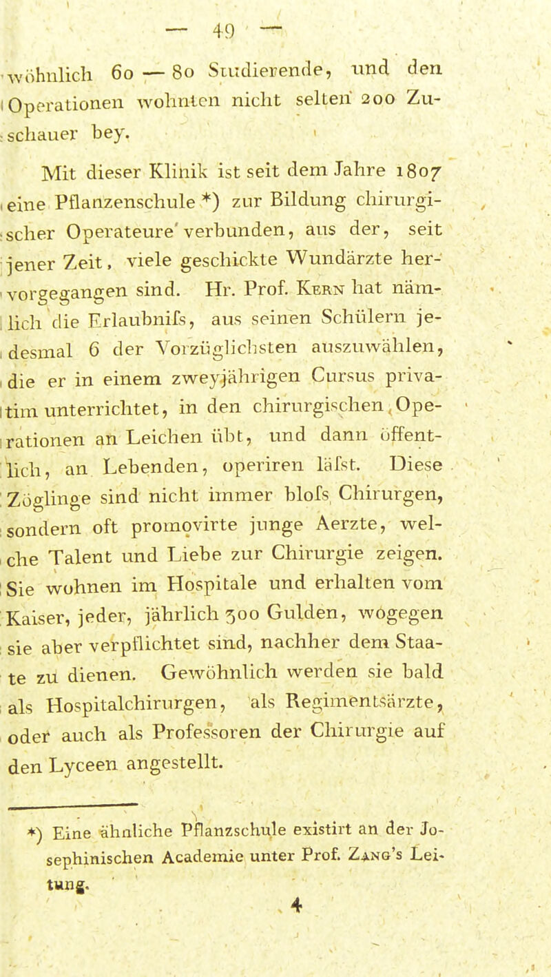 • wohnlich 60 — 80 Siudierende, und den I Operationen wohnten nicht selten 200 Zu- : schauer bey. > Mit dieser Klinik ist seit dem Jahre 1807 (eine Pflanzenschule *) zur Bildung chirurgi- :scher Operateure'verbunden, aus der, seit jener Zeit, viele geschickte Wundärzte her- ' vorgegangen sind. Hr. Prof. Kern hat näm- ! hell die Erlaubnifs, aus seinen Schülern je- I desmal 6 der Vorzüghchsten auszuwählen, , die er in einem zweyjährigen Cursus priva- itim unterrichtet, in den chirurgischen, Ope- irationen an Leichen übt, und dann üffent- :lich, an Lebenden, operiren läfst. Diese ; Zöglinge sind nicht immer blofs, Chirurgen, 1 sondern oft promovirte junge Aerzte, wel- sche Talent und Liebe zur Chirurgie zeigen. I Sie wohnen im Hospitale und erhalten vom Kaiser, jeder, jährhch 500 Gulden, wogegen : sie aber verpflichtet sind, nachher dem Staa- te zu dienen. Gewöhnlich werden sie bald lals Hospitalchirurgen, als Regimentsärzte, . odef auch als Professoren der Chirurgie auf den Lyceen angestellt. *) Eine ähnliche Pflanzschule existkt an der Jo- sephinischen Academie unter Prof. Zang's Lei- tung. 4