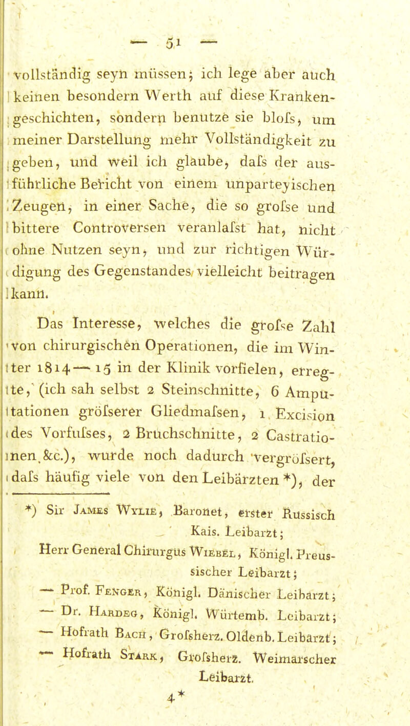 ( 51 — 'Vollständig seyh müssenj ich lege aber auch I keinen besondern Werth auf diese Kranken- ; geschichten, sondern benutze sie blofs^ um, ; meiner Darstellung mehr Vollständigkeit zu ;geben, und weil ich glaube, dafs der aus- t führliche BeHcht von einem unparteiischen iZeugen, in einer Sache, die so grofse und !bittere Coiitroversen veranlafst hat, nicht ( ohne Nutzen seyn^ und zur richtigen Wür- c digung des Gegenstandes vielleicht beitragen ikann. Das Interesse, welches die grofse Zahl 'Von chirurgischen Operationen, die im Win- tter 1814— 15 in der Klinik vorfielen, erreg- ite, (ich sah selbst 2 Steinschnitte, 6 Ampu- itationen gröfserer GHedmafsen, 1 Excision (des Vorfufses, 2 Brüchschnitte, 2 Castratio- inen.fec,)? wurde noch dadurch 'vergröfsert, idafs häufig viele von den Leibärzten der ♦) Sir James Wylie, Baronet, ewter Russisch Kais. Leibarzt; Herr General Chii'urgUs Wiebel , Königl. Preus- 'v' sischer Leibarzt; ~ Prof. Fenger, Königl. Dänischer Leiharzt; — Dr. Hardeg, Königl. Würtemb. Leibarzt; — Hofrath Bach, Grofsherz, Oldenb.Leibarzt; — Hofrath Stark, Grofsherz. Weimaischer Leibarzt. 4*