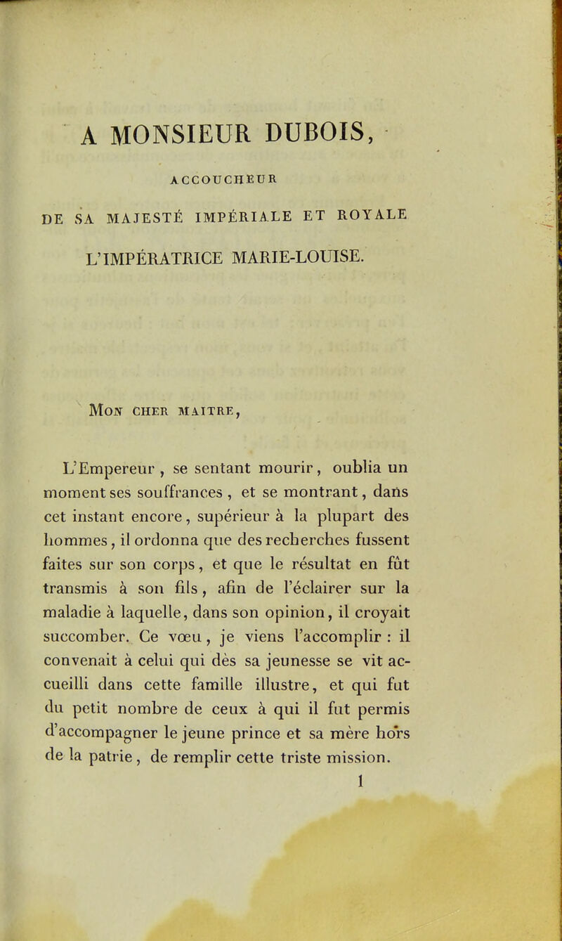 A MONSIEUR DUBOIS, ACCOUCHEUR DE SA MAJESTÉ IMPÉRIALE ET ROYALE L'IMPÉRATRICE MARIE-LOUISE. Mon cher maître, L'Empereur , se sentant mourir, oublia un moment ses souffrances , et se montrant, dans cet instant encore, supérieur à la plupart des hommes, il ordonna que des recherches fussent faites sur son corps, et que le résultat en fut transmis à son fils, afin de l'éclairer sur la maladie à laquelle, dans son opinion, il croyait succomber. Ce vœu, je viens l'accomplir : il convenait à celui qui dès sa jeunesse se vit ac- cueilli dans cette famille illustre, et qui fut du petit nombre de ceux à qui il fut permis d'accompagner le jeune prince et sa mère hors de la patrie, de remplir cette triste mission. 1