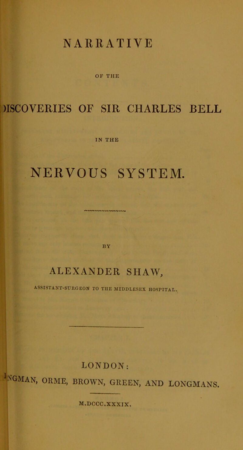 NARRATIVE OF THE )ISCOVERIES OF SIR CHARLES BELL IN THE NERVOUS SYSTEM. BY ALEXANDER SHAW, ASSISTANT-SURGEON TO THE MIDDLESEX HOSPITAL. LONDON: fGMAN> 0RME> BROWN, GREEN, AND LONGMANS. M.DCCC.XXXIX.