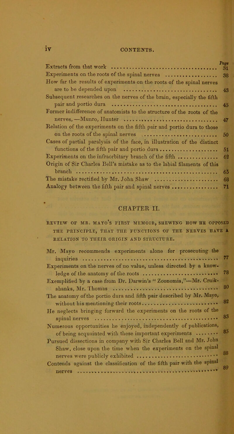 Extracts from that work 31 Experiments on the roots of the spinal nerves 38 Plow far the results of experiments on the roots of the spinal nerves are to he depended upon 43 Subsequent researches on the nerves of the brain, especially the fifth pair and portio dura 45 Former indifference of anatomists to the structure of the roots of the nerves, —Munro, Hunter 47 Relation of the experiments on the fifth pair and portio dura to those on the roots of the spinal nerves 50 Cases of partial paralysis of the face, in illustration of the distinct functions of the fifth pair and portio dura 51 Experiments on the infraorbitary branch of the fifth 62 Origin of Sir Charles Bell’s mistake as to the labial filaments of this branch 65 The mistake rectified by Mr. John Shaw 68 Analogy between the fifth pair and spinal nerves 71 r CHAPTER II. REVIEW OF MR. MAYo’s FIRST MEMOIR, SHEWING HOW HE OPPOSED THE PRINCIPLE, THAT THE FUNCTIONS OF THE NERVES HAVE A RELATION TO THEIR ORIGIN AND STRUCTURE. Mr. Mayo recommends experiments alone for prosecuting the inquiries W Experiments on the nerves of no value, unless directed by a know- ledge of the anatomy of the roots • • ^8 Exemplified by a case from Dr. Darwin’s “ Zoonomia,”—Mr. Cruik- shanks, Mr. Thomas 80 The anatomy of the portio dura and fifth pair described by Mr. Mayo, without his mentioning their roots 82 He neglects bringing forward the experiments on the roots of the spinal nerves 83 Numerous opportunities he enjoyed, independently of publications, of being acquainted with these important experiments ®5 Pursued dissections in company with Sir Charles Bell and Mr. John Shaw, close upon the time when the experiments on the spinal nerves were publicly exhibited ® Contends against the classification of the fifth pair with the spinal ^ nerves *