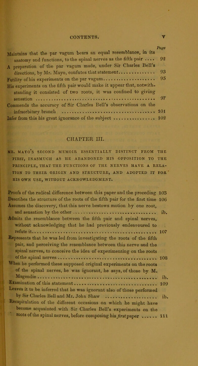 Page Maintains that the par vagum bears an equal resemblance, in its anatomy and functions, to the spinal nerves as the fifth pair .... 92 A preparation of the par vagum made, under Sir Charles Bell’s directions, by Mr. Mayo, confutes that statement 93 Futility ofhis experiments on the par vagum 95 His experiments on the fifth pair would make it appear that, notwith- standing it consisted of two roots, it was confined to giving sensation 97 Commends the accuracy of Sir Charles Bell’s observations on the infraorbitary branch 101 Infer from this his great ignorance of the subject 102 CHAPTER III. MR. MAYO’S SECOND MEMOIR ESSENTIALLY DISTINCT FROM THE FIRST, INASMUCH AS HE ABANDONED HIS OPPOSITION TO THE PRINCIPLE, THAT THE FUNCTIONS OF THE NERVES HAVE A RELA- TION TO THEIR ORIGIN AND STRUCTURE, AND ADOPTED IT FOR' HIS OWN USE, WITHOUT ACKNOWLEDGMENT. Proofs of the radical difference between this paper and the preceding 103 Describes the structure of the roots of the fifth pair for the first time 106 Assumes the discovery, that this nerve bestows motion by one root, and sensation by the other ib. Admits the resemblance between the fifth pair and spinal nerves, without acknowledging that he had previously endeavoured to refute it 107 Represents that he was led from investigating the roots of the fifth pair, and perceiving the resemblance between this nerve and the spinal nerves, to conceive the idea of experimenting on the roots iof the spinal nerves 108 When he performed these supposed original experiments on the roots of the spinal nerves, he was ignorant, he says, of those by M. Magendie ib. Examination of this statement.... - 109 Leaves it to be inferred that he was ignorant also of those performed by Sir Charles Bell and Mr. John Shaw ib. Recapitulation of the different occasions on which he might have become acquainted with Sir Charles Bell’s experiments on the roots of the spinal nerves, before composing his Jirst paper Ill