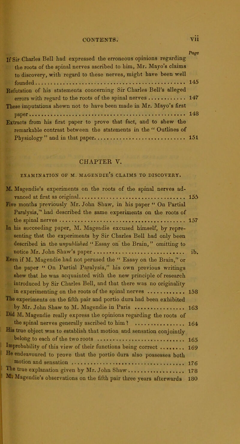 Page If Sir Charles Bell had expressed the erroneous opinions regarding the roots of the spinal nerves ascribed to him, Mr. Mayo’s claims to discovery, with regard to these nerves, might have been well founded 145 Refutation of his statements concerning Sir Charles Bell’s alleged errors with regard to the roots of the spinal nerves 147 These imputations shewn not to have been made in Mr. Mayo’s first paper 148 Extracts from his first paper to prove that fact, and to shew the remarkable contrast between the statements in the “ Outlines of Physiology ” and in that paper 151 CHAPTER V. EXAMINATION OF M. MAGENDIE’S CLAIMS TO DISCOVERY. M. Magendie’s experiments on the roots of the spinal nerves ad- vanced at first as original 155 Five months previously Mr. John Shaw, in his paper “ On Partial Paralysis,” had described the same experiments on the roots of the spinal nerves 157 In his succeeding paper, M. Magendie excused himself, by repre- senting that the experiments by Sir Charles Bell had only been described in the unpublished “Essay on the Brain,” omitting to notice Mr. John Shaw’s paper ib. Even if M. Magendie had not perused the “ Essay on the Brain,” or the paper “ On Partial Paralysis,” his own previous writings shew that he was acquainted with the new principle of research introduced by Sir Charles Bell, and that there was no originality in experimenting on the roots of the spinal nerves 158 The experiments on the fifth pair and portio dura had been exhibited by Mr. John Shaw to M. Magendie in Paris 163 Did M. Magendie really express the opinions regarding the roots of the spinal nerves generally ascribed to him 1 164 His true object was to establish that motion and sensation conjointly belong to each of the two roots 165 Improbability of this view of their functions being correct 169 He endeavoured to prove that the portio dura also possesses both motion and sensation 176 The true explanation given by Mr. John Shaw 178 Mi Magendie’s observations on the fifth pair three years afterwards 180