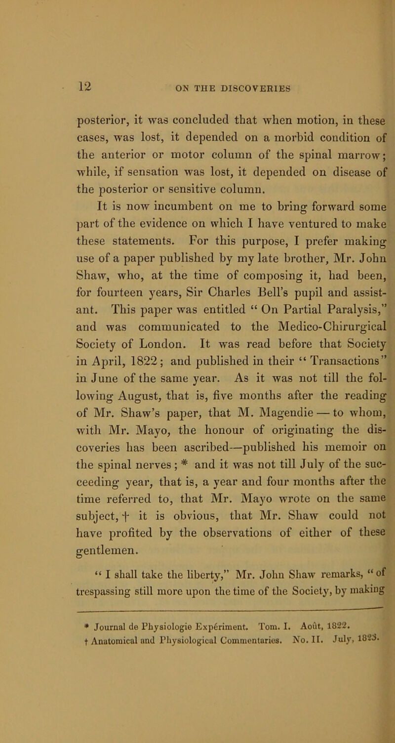 posterior, it was concluded that when motion, in these cases, was lost, it depended on a morbid condition of the anterior or motor column of the spinal marrow; while, if sensation was lost, it depended on disease of the posterior or sensitive column. It is now incumbent on me to bring forward some part of the evidence on which I have ventured to make these statements. For this purpose, I prefer making use of a paper published by my late brother, Mr. John Shaw, who, at the time of composing it, had been, for fourteen years, Sir Charles Bell’s pupil and assist- ant. This paper was entitled “ On Partial Paralysis,” and was communicated to the Medico-Chirurgical Society of London. It was read before that Society in April, 1822; and published in their “ Transactions” in J une of the same year. As it was not till the fol- lowing August, that is, five months after the reading of Mr. Shaw’s paper, that M. Magendie — to whom, with Mr. Mayo, the honour of originating the dis- coveries has been ascribed—published his memoir on the spinal nerves ; * and it was not till July of the suc- ceeding year, that is, a year and four months after the time referred to, that Mr. Mayo wrote on the same subject, f it is obvious, that Mr. Shaw could not have profited by the observations of either of these gentlemen. “ I shall take the liberty,” Mr. John Shaw remarks, “of trespassing still more upon the time of the Society, by making * Journal cle Pbysiologio Experiment. Tom. I. Aoiit, 1822. f Anatomical and Physiological Commentaries. No. II. July, 1823.