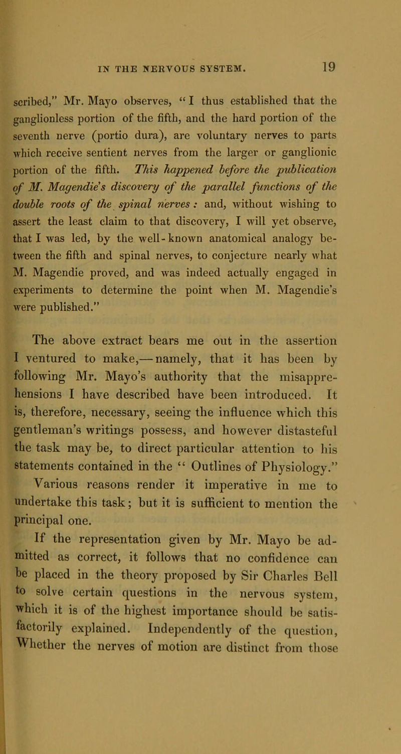 scribed, Mr. Mayo observes, “ I thus established that the ganglionless portion of the fifth, and the hard portion of the seventh nerve (portio dura), are voluntary nerves to parts which receive sentient nerves from the larger or ganglionic portion of the fifth. This happened before the publication of M. Magendie's discovery of the parallel functions of the double roots of the spinal nerves: and, without wishing to assert the least claim to that discovery, I will yet observe, that I was led, by the well-known anatomical analogy be- tween the fifth and spinal nerves, to conjecture nearly what M. Magendie proved, and was indeed actually engaged in experiments to determine the point when M. Magendie’s were published.” The above extract bears me out in the assertion I ventured to make,— namely, that it has been by following Mr. Mayo’s authority that the misappre- hensions I have described have been introduced. It is, therefore, necessary, seeing the influence which this gentleman’s writings possess, and however distasteful the task may be, to direct particular attention to his statements contained in the “ Outlines of Physiology.” Various reasons render it imperative in me to undertake this task; but it is sufficient to mention the principal one. If the representation given by Mr. Mayo be ad- mitted as correct, it follows that no confidence can be placed in the theory proposed by Sir Charles Bell to solve certain questions in the nervous system, which it is of the highest importance should be satis- factorily explained. Independently of the question, Whether the nerves of motion are distinct from those