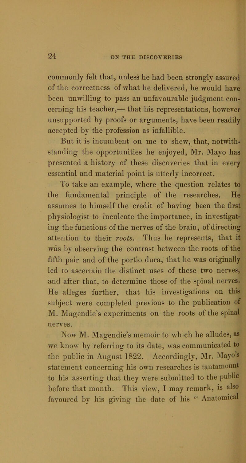 commonly felt that, unless he had been strongly assured of the correctness of what he delivered, he would have been unwilling to pass an unfavourable judgment con- cerning his teacher,— that his representations, however unsupported by proofs or arguments, have been readily accepted by the profession as infallible. But it is incumbent on me to shew, that, notwith- standing the opportunities he enjoyed, Mr. Mayo has presented a history of these discoveries that in every essential and material point is utterly incorrect. To take an example, where the question relates to the fundamental principle of the researches. He assumes to himself the credit of having been the first physiologist to inculcate the importance, in investigat- ing the functions of the nerves of the brain, of directing attention to their roots. Thus he represents, that it was by observing the contrast between the roots of the fifth pair and of the portio dura, that he was originally led to ascertain the distinct uses of these two nerves, and after that, to determine those of the spinal nerves. He alleges further, that his investigations on this subject were completed previous to the publication of M. Magendie’s experiments on the roots of the spinal nerves. Now M. Magendie’s memoir to which he alludes, as we know by referring to its date, was communicated to the public in August 1822. Accordingly, Mr. Mayos statement concerning his own researches is tantamount to his asserting that they were submitted to the public before that month. This view, I may remark, is also favoured by his giving the date of his “ Anatomical