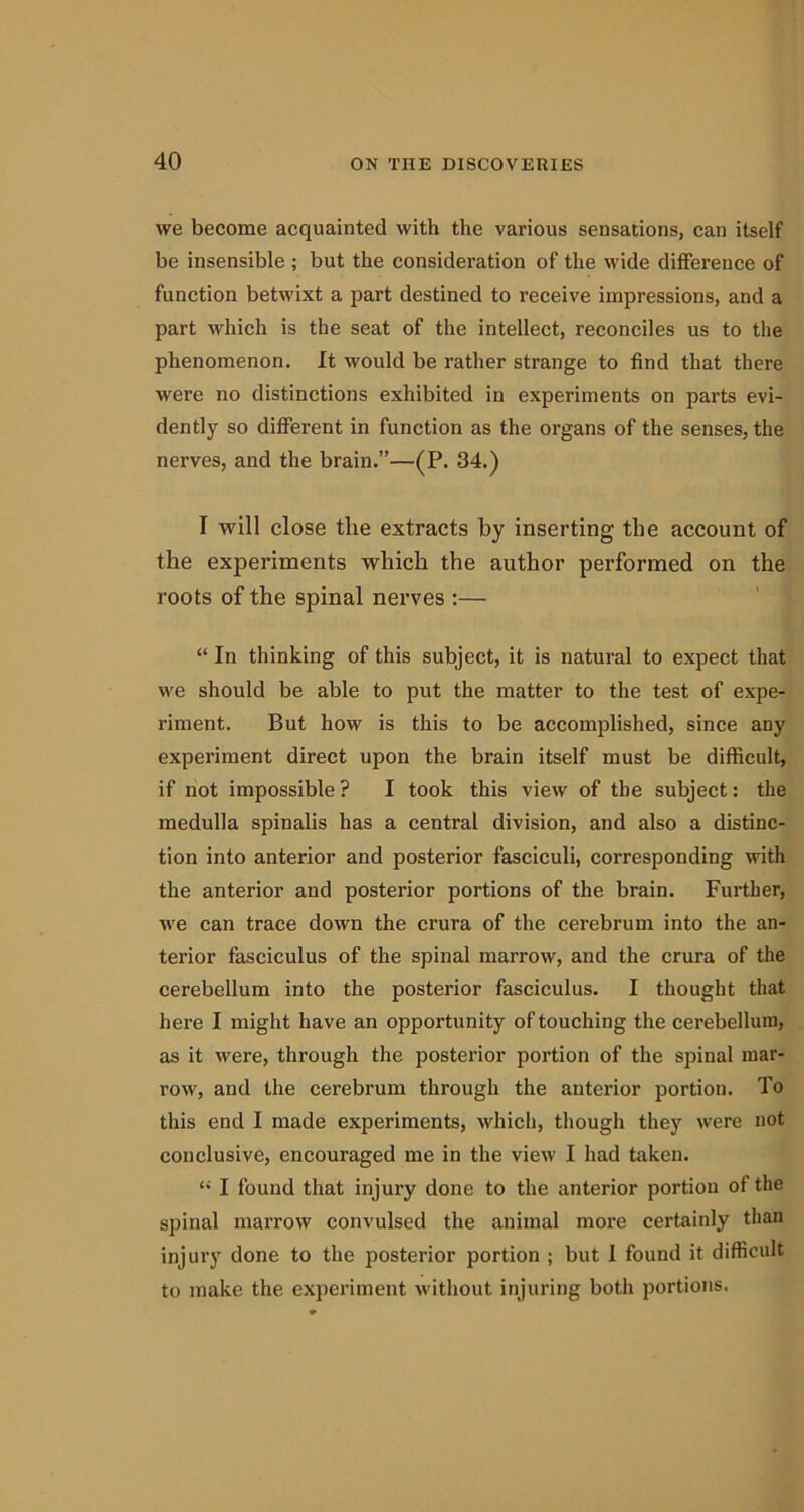 we become acquainted with the various sensations, can itself be insensible ; but the consideration of the wide difference of function betwixt a part destined to receive impressions, and a part which is the seat of the intellect, reconciles us to the phenomenon. It would be rather strange to find that there were no distinctions exhibited in experiments on parts evi- dently so different in function as the organs of the senses, the nerves, and the brain.”—(P. 34.) I will close tlie extracts by inserting the account of the experiments which the author performed on the roots of the spinal nerves :— “ In thinking of this subject, it is natural to expect that we should be able to put the matter to the test of expe- riment. But how is this to be accomplished, since any experiment direct upon the brain itself must be difficult, if not impossible ? I took this view of the subject: the medulla spinalis has a central division, and also a distinc- tion into anterior and posterior fasciculi, corresponding with the anterior and posterior portions of the brain. Further, we can trace down the crura of the cerebrum into the an- terior fasciculus of the spinal marrow, and the crura of the cerebellum into the posterior fasciculus. I thought that here I might have an opportunity of touching the cerebellum, as it were, through the posterior portion of the spinal mar- row, and the cerebrum through the anterior portion. To this end I made experiments, which, though they were not conclusive, encouraged me in the view I had taken. “ I found that injury done to the anterior portion of the spinal marrow convulsed the animal more certainly than injury done to the posterior portion ; but I found it difficult to make the experiment without injuring both portions.
