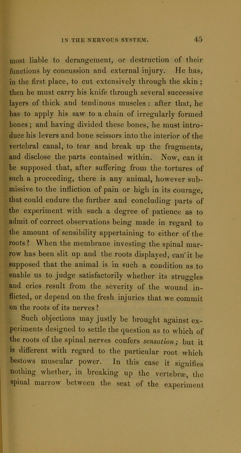 most liable to derangement, or destruction of their functions by concussion and external injury. He has, in the first place, to cut extensively through the skin ; then he must carry his knife through several successive layers of thick and tendinous muscles : after that, he has to apply his saw to a chain of irregularly formed bones; and having divided these bones, he must intro- duce his levers and bone scissors into the interior of the vertebral canal, to tear and break up the fragments, and disclose the parts contained within. Now, can it be supposed that, after suffering from the tortures of such a proceeding, there is any animal, however sub- missive to the infliction of pain or high in its courage, that could endure the further and concluding parts of the experiment with such a degree of patience as to admit of correct observations being made in regard to the amount of sensibility appertaining to either of the roots ? When the membrane investing the spinal mar- row has been slit up and the roots displayed, can it be supposed that the animal is in such a condition as to enable us to judge satisfactorily whether its struggles and cries result from the severity of the wound in- flicted, or depend on the fresh injuries that we commit on the roots of its nerves ? Such objections may justly be brought against ex- periments designed to settle the question as to which of the roots of the spinal nerves confers sensation; but it is different with regard to the particular root which bestows muscular power. In this case it signifies nothing whether, in breaking up the vertebra, the spinal marrow between the seat of the experiment