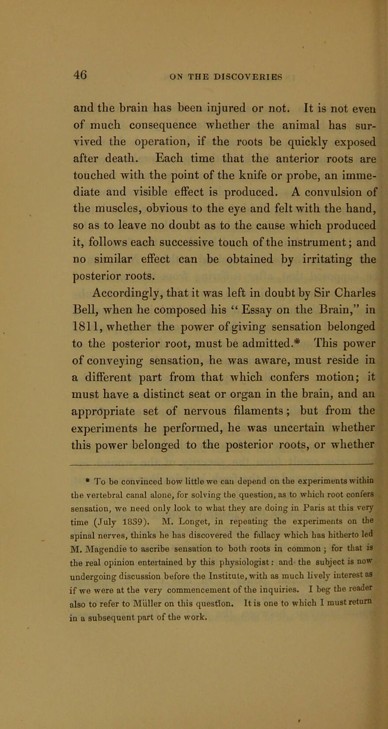 and the brain has been injured or not. It is not even of much consequence whether the animal has sur- vived the operation, if the roots be quickly exposed after death. Each time that the anterior roots are touched with the point of the knife or probe, an imme- diate and visible effect is produced. A convulsion of the muscles, obvious to the eye and felt with the hand, so as to leave no doubt as to the cause which produced it, follows each successive touch of the instrument; and no similar effect can be obtained by irritating the posterior roots. Accordingly, that it was left in doubt by Sir Charles Bell, when he composed his “ Essay on the Brain,” in 1811, whether the power of giving sensation belonged to the posterior root, must be admitted.* This power of conveying sensation, he was aware, must reside in a different part from that which confers motion; it must have a distinct seat or organ in the brain, and an appropriate set of nervous filaments; but from the experiments he performed, he was uncertain whether this power belonged to the posterior roots, or whether * To be convinced bow little we can depend on tbe experiments within the vertebral canal alone, for solving the question, as to which root confers sensation, we need only look to what they are doing in Paris at this very time (July 1839). M. Longet, in repeating the experiments on the spinal nerves, thinks he has discovered the fallacy which has hitherto led M. Magendie to ascribe sensation to both roots in common ; for that is the real opinion entertained by this physiologist: and the subject is now undergoing discussion before the Institute, with as much lively interest as if we were at the very commencement of the inquiries. I beg the reader also to refer to Muller on this question. It is one to which I must return in a subsequent part of the work.