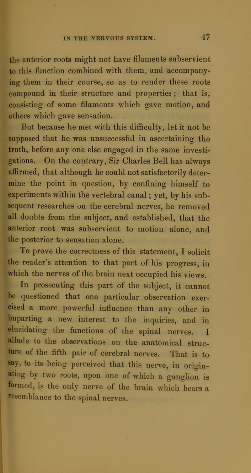 the anterior roots might not have filaments subservient to this function combined with them, and accompany- ing them in their course, so as to render these roots compound in their structure and properties ; that is, consisting of some filaments which gave motion, and others which gave sensation. But because he met with this difficulty, let it not be supposed that he was unsuccessful in ascertaining the truth, before any one else engaged in the same investi- gations. On the contrary, Sir Charles Bell has always affirmed, that although he could not satisfactorily deter- mine the point in question, by confining himself to experiments within the vertebral canal; yet, by his sub- sequent researches on the cerebral nerves, he removed all doubts from the subject, and established, that the anterior root was subservient to motion alone, and the posterior to sensation alone. To prove the correctness of this statement, I solicit the reader’s attention to that part of his progress, in which the nerves of the brain next occupied his views. In prosecuting this part of the subject, it cannot be questioned that one particular observation exer- cised a more powerful influence than any other in imparting a new interest to the inquiries, and in elucidating the functions of the spinal nerves. I allude to the observations on the anatomical struc- ture of the fifth pair of cerebral nerves. That is to say, to its being perceived that this nerve, in oridn- ating by two roots, upon one of which a ganglion is formed, is the only nerve of the brain which bears a resemblance to the spinal nerves.
