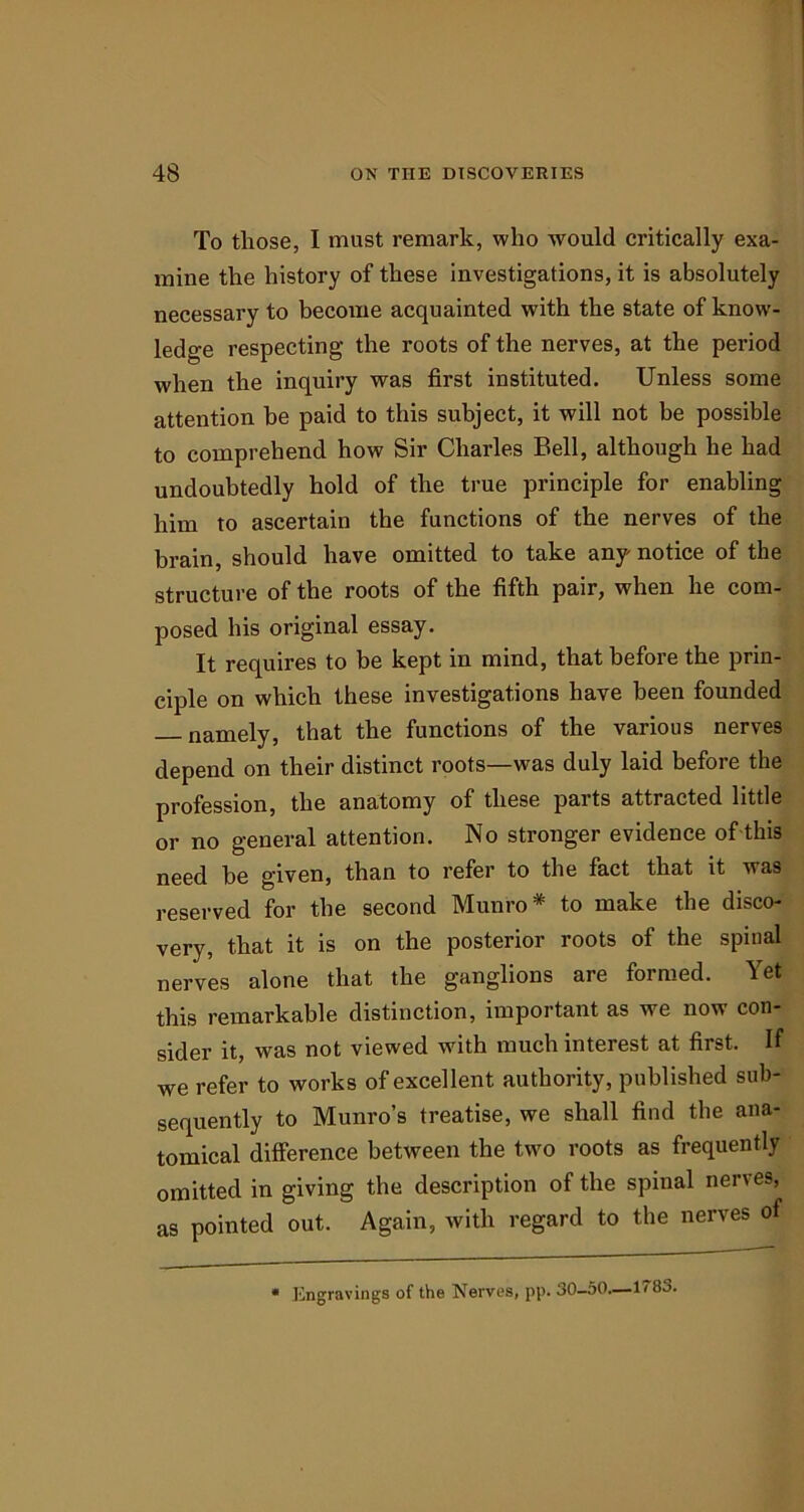 To those, I must remark, who would critically exa- mine the history of these investigations, it is absolutely necessary to become acquainted with the state of know- ledge respecting the roots of the nerves, at the period when the inquiry was first instituted. Unless some attention be paid to this subject, it will not be possible to comprehend how Sir Charles Bell, although he had undoubtedly hold of the true principle for enabling him to ascertain the functions of the nerves of the brain, should have omitted to take any notice of the structure of the roots of the fifth pair, when he com- posed his original essay. It requires to be kept in mind, that before the prin- ciple on which these investigations have been founded — namely, that the functions of the various nerves depend on their distinct roots—was duly laid before the profession, the anatomy of these parts attracted little or no general attention. No stronger evidence of this need be given, than to refer to the fact that it was reserved for the second Munro* to make the disco- very, that it is on the posterior roots of the spinal nerves alone that the ganglions are formed. Yet this remarkable distinction, important as we now con- sider it, was not viewed with much interest at first. If we refer to works of excellent authority, published sub- sequently to Munro’s treatise, we shall find the ana- tomical difference between the two roots as frequently omitted in giving the description of the spinal nerves, as pointed out. Again, with regard to the nerves of * Engravings of the Nerves, pp. 30-50—1*83.