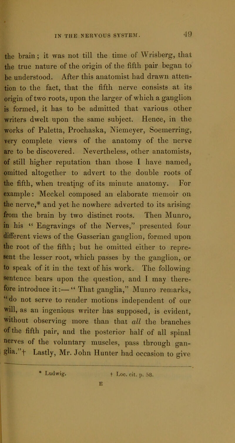 the brain ; it was not till the time of Wrisberg, that the true nature of the origin of the fifth pair began to be understood. After this anatomist had drawn atten- tion to the fact, that the fifth nerve consists at its origin of two roots, upon the larger of which a ganglion is formed, it has to be admitted that various other writers dwelt upon the same subject. Hence, in the works of Paletta, Prochaska, Niemeyer, Soemerring, very complete views of the anatomy of the nerve are to be discovered. Nevertheless, other anatomists, of still higher reputation than those I have named, omitted altogether to advert to the double roots of the fifth, when treating of its minute anatomy. For example: Meckel composed an elaborate memoir on the nerve,* and yet he nowhere adverted to its arising from the brain by two distinct roots. Then Munro, in his “ Engravings of the Nerves,” presented four different views of the Gasserian ganglion, formed upon the root of the fifth; but he omitted either to repre- sent the lesser root, which passes by the ganglion, or to speak of it in the text of his work. The following- sentence bears upon the question, and I may there- fore introduce it:—“ That ganglia,” Munro remarks, “do not serve to render motions independent of our will, as an ingenious writer has supposed, is evident, without observing more than that all the branches of the fifth pair, and the posterior half of all spinal nerves of the voluntary muscles, pass through gan- glia. -j* Lastly, Mr. John Hunter had occasion to give * Ludwig. t Loc. cit. p. 58. E