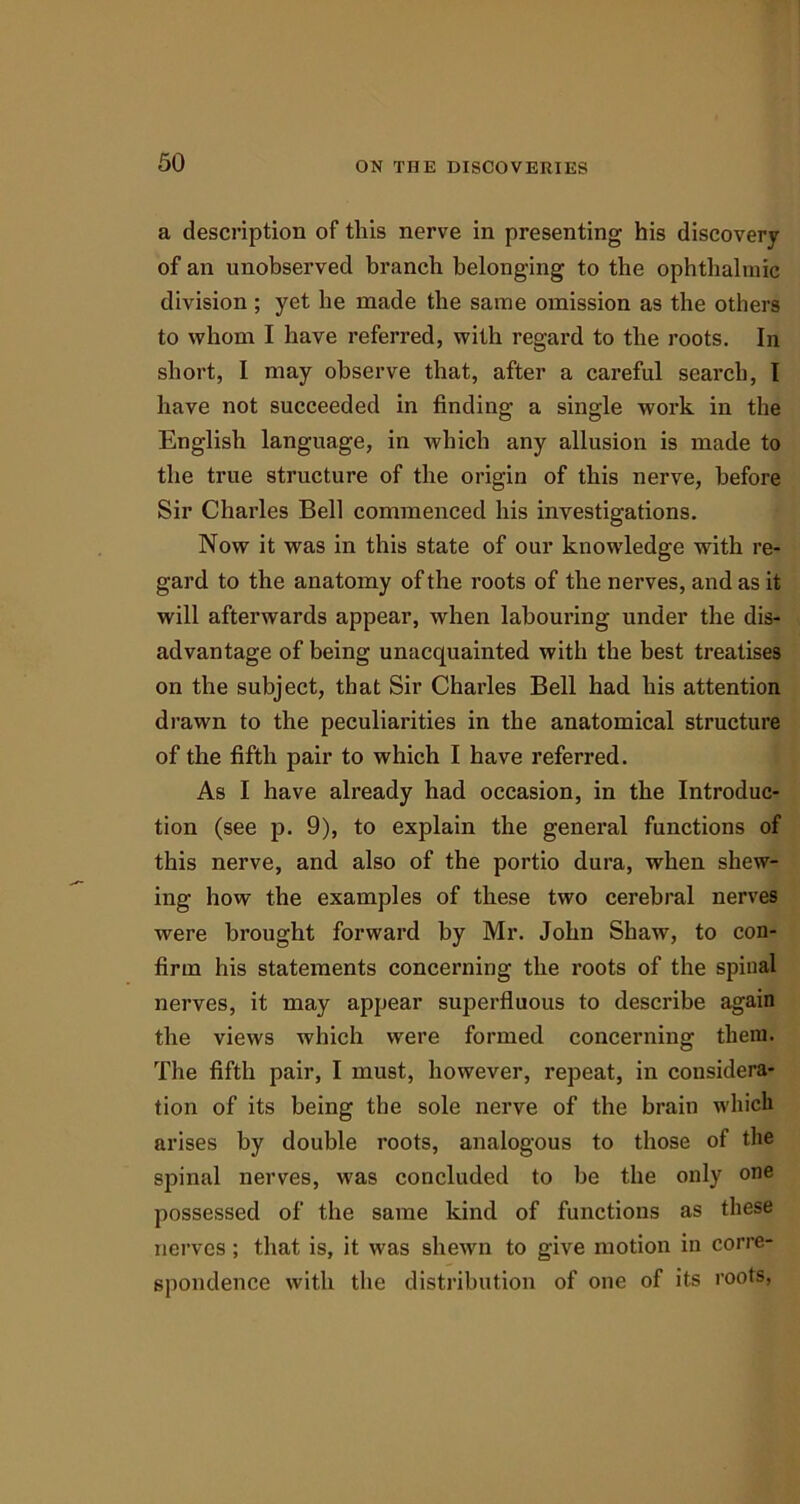a description of tliis nerve in presenting his discovery of an unobserved branch belonging to the ophthalmic division ; yet he made the same omission as the others to whom I have referred, with regard to the roots. In short, I may observe that, after a careful search, I have not succeeded in finding a single work in the English language, in which any allusion is made to the true structure of the origin of this nerve, before Sir Charles Bell commenced his investigations. Now it was in this state of our knowledge with re- gard to the anatomy of the roots of the nerves, and as it will afterwards appear, when labouring under the dis- advantage of being unacquainted with the best treatises on the subject, that Sir Charles Bell had his attention drawn to the peculiarities in the anatomical structure of the fifth pair to which I have referred. As I have already had occasion, in the Introduc- tion (see p. 9), to explain the general functions of this nerve, and also of the portio dura, when shew- ing how the examples of these two cerebral nerves were brought forward by Mr. John Shaw, to con- firm his statements concerning the roots of the spinal nerves, it may appear superfluous to describe again the views which were formed concerning them. The fifth pair, I must, however, repeat, in considera- tion of its being the sole nerve of the brain which arises by double roots, analogous to those of the spinal nerves, was concluded to be the only one possessed of the same kind of functions as these nerves; that is, it was shewn to give motion in corre- spondence with the distribution of one of its roots,