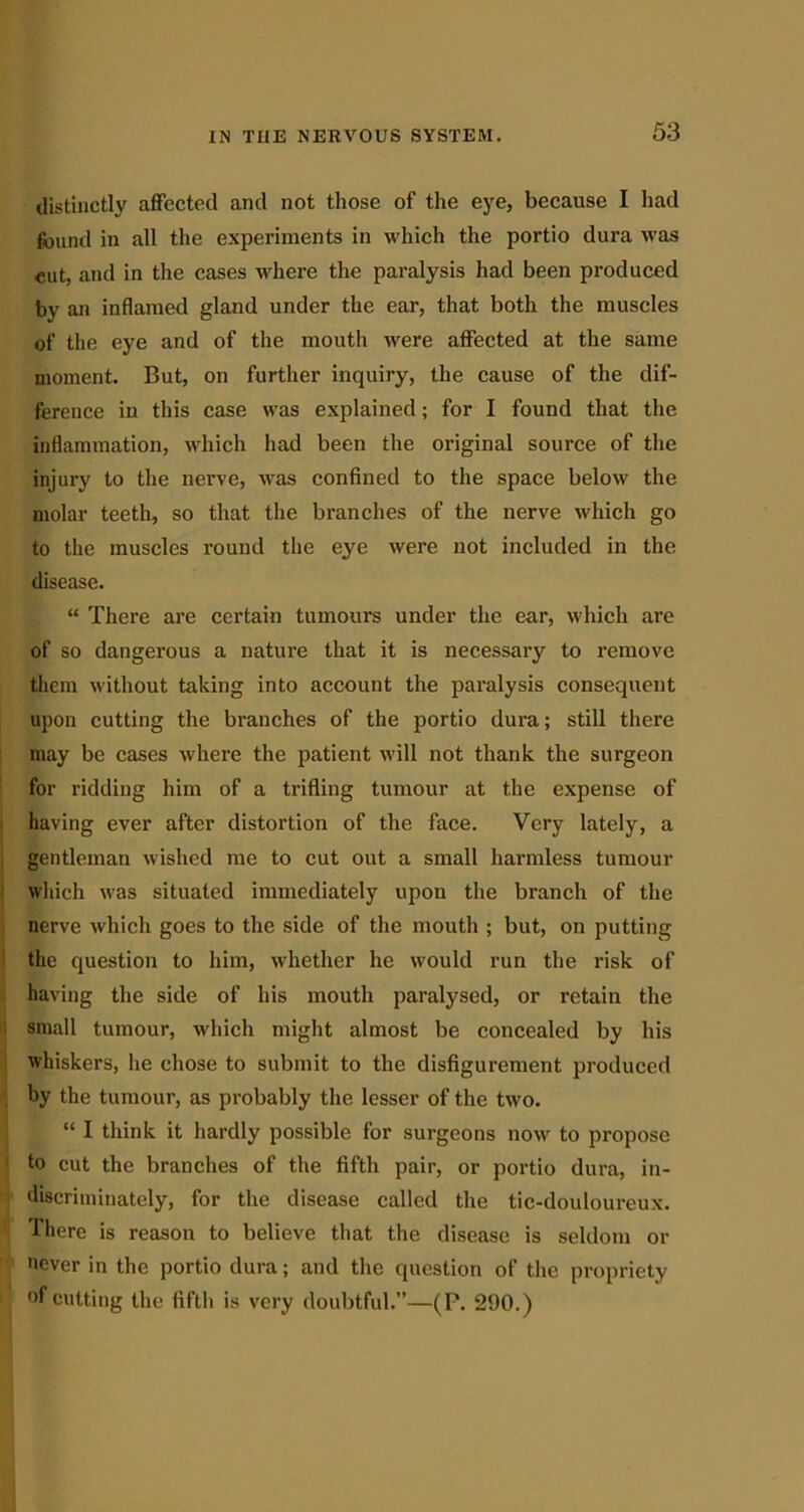 distinctly affected and not those of the eye, because I had found in all the experiments in which the portio dura was cut, and in the cases where the paralysis had been produced by an inflamed gland under the ear, that both the muscles of the eye and of the mouth were affected at the same moment. But, on further inquiry, the cause of the dif- ference in this case was explained; for I found that the inflammation, which had been the original source of the injury to the nerve, was confined to the space below the molar teeth, so that the branches of the nerve which go to the muscles round the eye were not included in the disease. “ There are certain tumours under the ear, which are of so dangerous a nature that it is necessary to remove them without taking into account the paralysis consequent upon cutting the branches of the portio dura; still there may be cases where the patient will not thank the surgeon for ridding him of a trifling tumour at the expense of having ever after distortion of the face. Very lately, a gentleman wished me to cut out a small harmless tumour which was situated immediately upon the branch of the nerve which goes to the side of the mouth ; but, on putting the question to him, whether he would run the risk of having the side of his mouth paralysed, or retain the small tumour, which might almost be concealed by his whiskers, he chose to submit to the disfigurement produced by the tumour, as probably the lesser of the two. “ I think it hardly possible for surgeons now to propose to cut the branches of the fifth pair, or portio dura, in- discriminately, for the disease called the tic-douloureux. There is reason to believe that the disease is seldom or never in the portio dura; and the question of the propriety of cutting the fifth is very doubtful.”—(P. 290.)