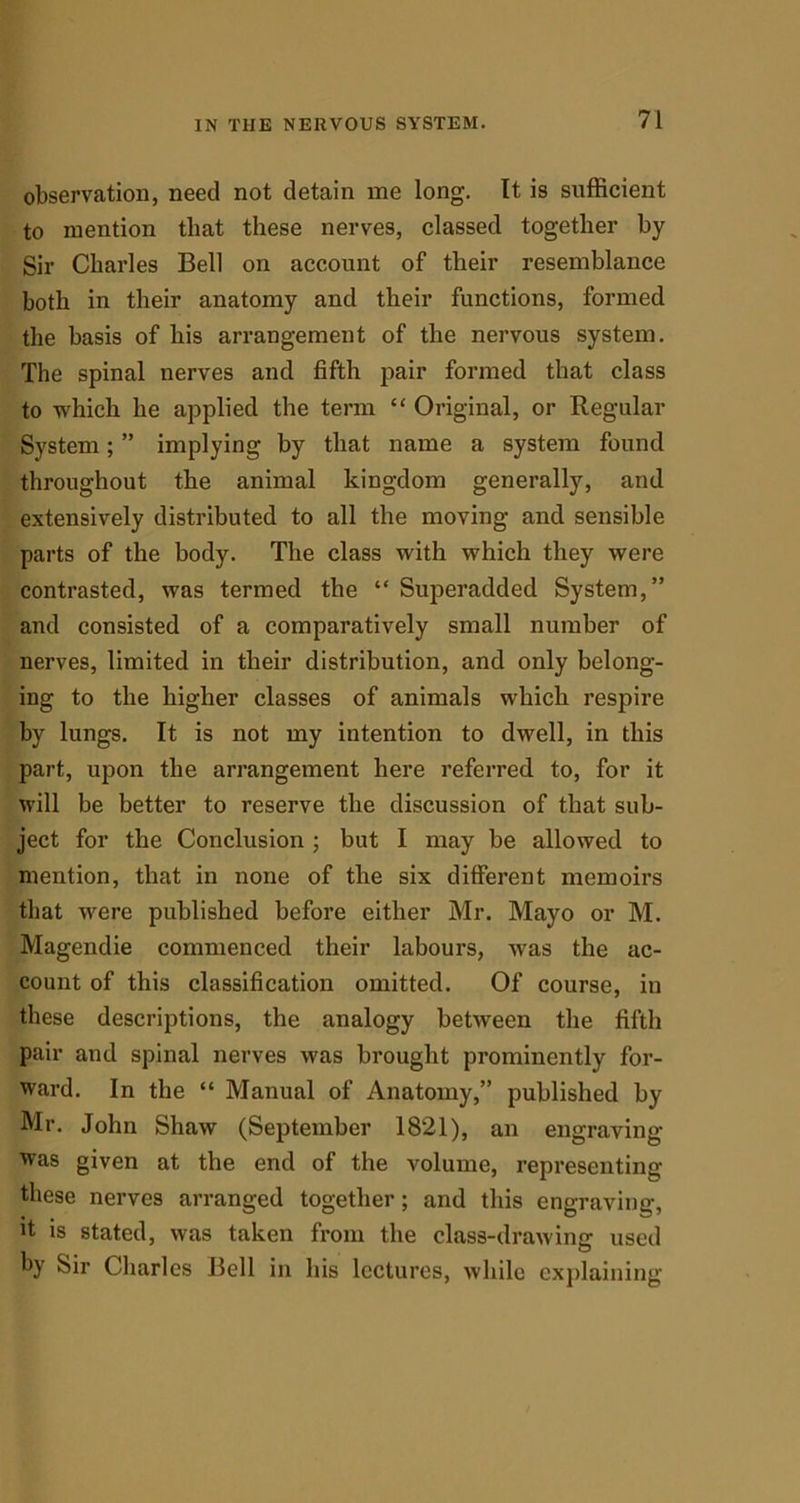 observation, need not detain me long. It is sufficient to mention that these nerves, classed together by Sir Charles Bell on account of their resemblance both in their anatomy and their functions, formed the basis of his arrangement of the nervous system. The spinal nerves and fifth pair formed that class to which he applied the term “ Original, or Regular System; ” implying by that name a system found throughout the animal kingdom generally, and extensively distributed to all the moving and sensible parts of the body. The class with which they were contrasted, was termed the “ Superadded System,” and consisted of a comparatively small number of nerves, limited in their distribution, and only belong- ing to the higher classes of animals which respire by lungs. It is not my intention to dwell, in this part, upon the arrangement here referred to, for it will be better to reserve the discussion of that sub- ject for the Conclusion ; but I may be allowed to mention, that in none of the six different memoirs that were published before either Mr. Mayo or M. Magendie commenced their labours, was the ac- count of this classification omitted. Of course, in these descriptions, the analogy between the fifth pair and spinal nerves was brought prominently for- ward. In the “ Manual of Anatomy,” published by Mr. John Shaw (September 1821), an engraving was given at the end of the volume, representing these nerves arranged together; and this engraving, fi is stated, was taken from the class-drawing used by Sir Charles Bell in his lectures, while explaining