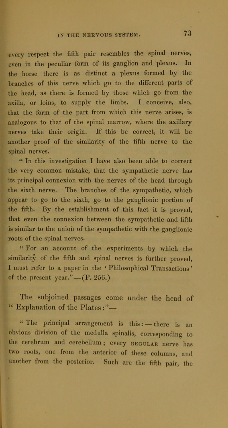 every respect the fifth pair resembles the spinal nerves, even in the peculiar form of its ganglion and plexus. In the horse there is as distinct a plexus formed by the branches of this nerve which go to the different parts of the head, as there is formed by those which go from the axilla, or loins, to supply the limbs. I conceive, also, that the form of the part from which this nerve arises, is analogous to that of the spinal marrow, where the axillary nerves take their origin. If this be correct, it will be another proof of the similarity of the fifth nerve to the spinal nerves. “ In this investigation I have also been able to correct the very common mistake, that the sympathetic nerve has its principal connexion with the nerves of the head through the sixth nerve. The branches of the sympathetic, which appear to go to the sixth, go to the ganglionic portion of the fifth. By the establishment of this fact it is proved, that even the connexion between the sjunpathetic and fifth is similar to the union of the sympathetic with the ganglionic roots of the spinal nerves. “ For an account of the experiments by which the similarity of the fifth and spinal nerves is further proved, I must refer to a paper in the ‘ Philosophical Transactions ’ of the present year.” — (P. 256.) The subjoined passages come under the head of “ Explanation of the Plates:”— “ The principal arrangement is this: — there is an obvious division of the medulla spinalis, corresponding to the cerebrum and cerebellum; every regular nerve has two roots, one from the anterior of these columns, and another from the posterior. Such are the fifth pair, the