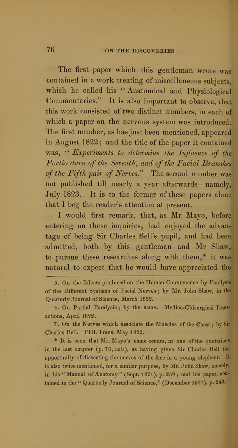 The first paper which this gentleman wrote was contained in a work treating of miscellaneous subjects, which he called his “ Anatomical and Physiological Commentaries.” It is also important to observe, that this work consisted of two distinct numbers, in each of which a paper on the nervous system was introduced. The first number, as has just been mentioned, appeared in August 1822; and the title of the paper it contained was, “ Experiments to determine the Influence of the Portio dura of the Seventh, and of the Facial Branches of the Fifth pair of Nerves.” The second number was not published till nearly a year afterwards—namely, July 1823. It is to the former of these papers alone that I beg the reader’s attention at present. I would first remark, that, as Mr Mayo, before entering on these inquiries, had enjoyed the advan- tage of being Sir Charles Bell’s pupil, and had been admitted, both by this gentleman and Mr Shaw, to pursue these researches along with them,* * it was natural to expect that he would have appreciated the 5. On the Effects produced on the Human Countenance by Paralysis of the Different Systems of Facial Nerves ; by Mr. John Shaw, in the Quarterly Journal of Science, March 1822. 6. On Partial Paralysis; by the same. Medico-Chirurgical Trans- actions, April 1822. 7. On the Nerves which associate the Muscles of the Chest; by Sir Charles Bell. Phil. Trans. May 1822. * It is seen that Mr. Mayo’s name occurs, in one of the quotations in the last chapter (p. 70, note), as having given Sir Charles Bell the opportunity of dissecting the nerves of the face in a young elephant. It is also twice mentioned, for a similar purpose, by Mr. John Shaw, namely, in his “ Manual of Anatomy ” (Sept. 1821), p. 259 ; and his paper, con- tained in the “ Quarterly Journal of Science,” (December 1821), p. 243.