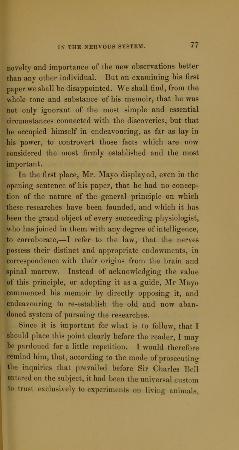 novelty and importance of the new observations better than any other individual. But on examining his first paper we shall be disappointed. We shall find, from the whole tone and substance of his memoir, that he was not only ignorant of the most simple and essential circumstances connected with the discoveries, but that he occupied himself in endeavouring, as far as lay in his power, to controvert those facts which are now considered the most firmly established and the most important. In the first place, Mr. Mayo displayed, even in the opening sentence of his paper, that he had no concep- tion of the nature of the general principle on which these researches have been founded, and which it has been the grand object of every succeeding physiologist, who has joined in them with any degree of intelligence, to corroborate,—I refer to the law, that the nerves possess their distinct and appropriate endowments, in correspondence with their origins from the brain and spinal marrow. Instead of acknowledging the value of this principle, or adopting it as a guide, Mr Mayo commenced his memoir by directly opposing it, and endeavouring to re-establish the old and now aban- doned system of pursuing the researches. Since it is important for what is to follow, that I should place this point clearly before the reader, I may be pardoned for a little repetition. I would therefore remind him, that, according to the mode of prosecuting the inquiries that prevailed before Sir Charles Bell entered on the subject, it had been the universal custom to trust exclusively to experiments on living animals,