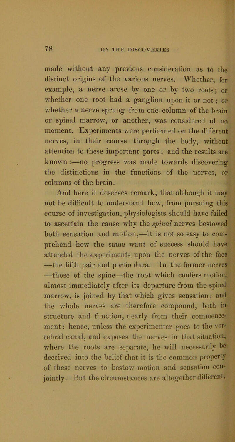 made without any previous consideration as to the distinct origins of the various nerves. Whether, for example, a nerve arose by one or by two roots; or whether one root had a ganglion upon it or not; or whether a nerve sprung from one column of the brain or spinal marrow, or another, was considered of no moment. Experiments were performed on the different nerves, in their course through the body, without attention to these important parts ; and the results are known :—no progress was made towards discovering the distinctions in the functions of the nerves, or columns of the brain. And here it deserves remark, that although it may not be difficult to understand how, from pursuing this course of investigation, physiologists should have failed to ascertain the cause why the spinal nerves bestowed both sensation and motion,—it is not so easy to com- prehend how the same want of success should have attended the experiments upon the nerves of the face —the fifth pair and portio dura. In the former nerves —those of the spine—the root which confers motion, almost immediately after its departure from the spinal marrow, is joined by that which gives sensation; and the whole nerves are therefore compound, both in structure and function, nearly from their commence- ment : hence, unless the experimenter goes to the ver- tebral canal, and exposes the nerves in that situation, where the roots are separate, he will necessarily be deceived into the belief that it is the common property of these nerves to bestow motion and sensation con- jointly. But the circumstances are altogether different,