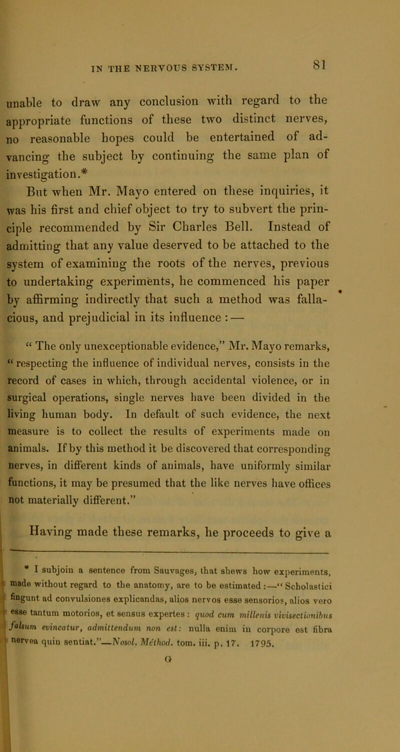unable to draw any conclusion with regard to the appropriate functions of these two distinct nerves, no reasonable hopes could be entertained of ad- vancing the subject by continuing the same plan of investigation.* But when Mr. Mayo entered on these inquiries, it was bis first and chief object to try to subvert the prin- ciple recommended by Sir Charles Bell. Instead of admitting that any value deserved to be attached to the system of examining the roots of the nerves, previous to undertaking experiments, he commenced his paper by affirming indirectly that such a method was falla- cious, and prej udicial in its influence : — “ The only unexceptionable evidence,” Mr. Mayo remarks, “ respecting the influence of individual nerves, consists in the record of cases in which, through accidental violence, or in surgical operations, single nerves have been divided in the living human body. In default of such evidence, the next measure is to collect the results of experiments made on animals. If by this method it be discovei-ed that corresponding nerves, in different kinds of animals, have uniformly similar functions, it may be presumed that the like nerves have offices not materially different.” Having made these remarks, he proceeds to give a * I subjoin a sentence from Sauvages, that shews how experiments, made without regard to the anatomy, are to be estimated :—“ Scholastici fingunt ad convulsiones explicandas, alios nervos esse sensorios, alios vero ; esse tantum motorios, et sensus expertes : quod cum millenis vivisectionibus falsum evincatur, admiltendum non est: nulla enim in corpore est fibra 1 nerven quin sentiat.”—Nosol. Method, tom. iii. p. 17. 1795.