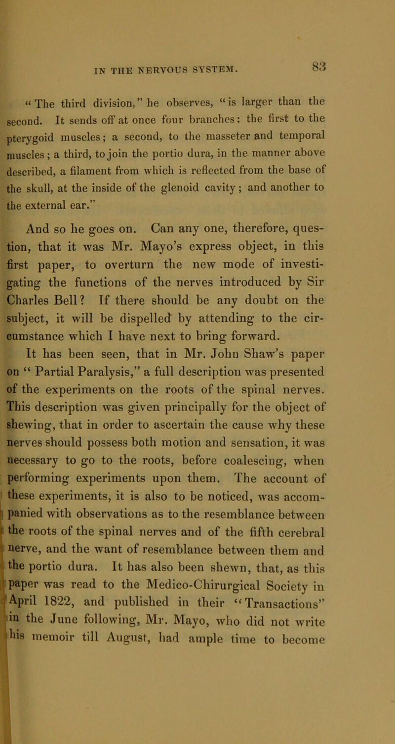 “ The third division, ” he observes, “ is larger than the second. It sends off at once four branches: the first to the pterygoid muscles; a second, to the masseter and temporal muscles; a third, to join the portio dura, in the manner above described, a filament from which is reflected from the base of the skull, at the inside of the glenoid cavity; and another to the external ear.” And so lie goes on. Can any one, therefore, ques- tion, that it was Mr. Mayo’s express object, in this first paper, to overturn the new mode of investi- gating the functions of the nerves introduced by Sir Charles Bell? If there should be any doubt on the subject, it will be dispelled by attending to the cir- cumstance which I have next to bring forward. It has been seen, that in Mr. John Shaw’s paper on “ Partial Paralysis,” a full description was presented of the experiments on the roots of the spinal nerves. This description was given principally for the object of shewing, that in order to ascertain the cause why these nerves should possess both motion and sensation, it was necessary to go to the roots, before coalescing, when performing experiments upon them. The account of these experiments, it is also to be noticed, was accom- B panied with observations as to the resemblance between the roots of the spinal nerves and of the fifth cerebral nerve, and the want of resemblance between them and the portio dura. It has also been shewn, that, as this paper was read to the Medico-Chirurgical Society in April 1822, and published in their “Transactions” m the June following, Mr. Mayo, who did not write -his memoir till August, had ample time to become