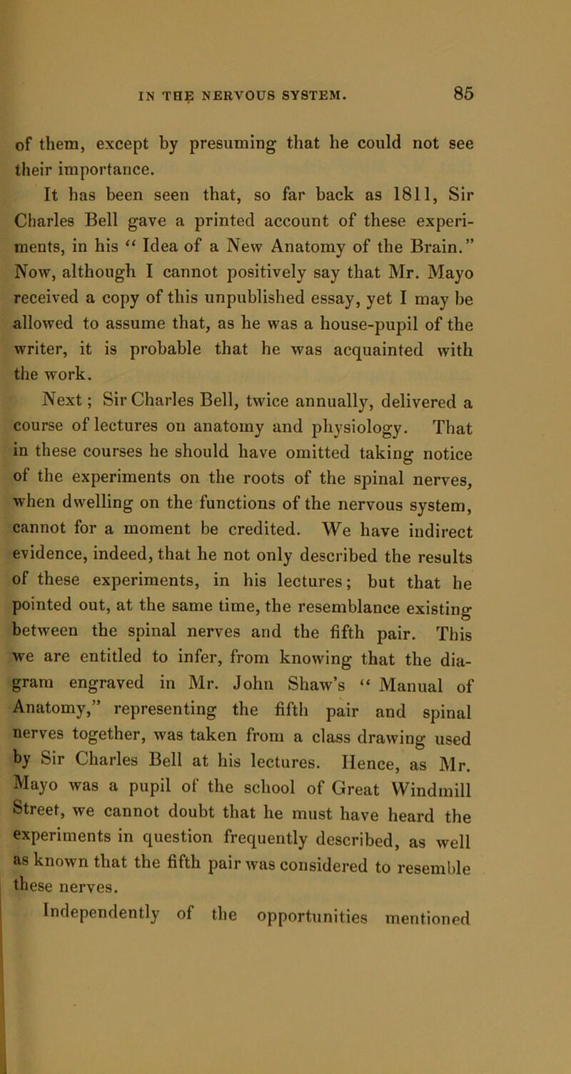 of them, except by presuming that he could not see their importance. It has been seen that, so far back as 1811, Sir Charles Bell gave a printed account of these experi- ments, in his “ Idea of a New Anatomy of the Brain.” Now, although I cannot positively say that Mr. Mayo received a copy of this unpublished essay, yet I may be allowed to assume that, as he was a house-pupil of the writer, it is probable that he was acquainted with the work. Next; Sir Charles Bell, twice annually, delivered a course of lectures on anatomy and physiology. That in these courses he should have omitted taking notice of the experiments on the roots of the spinal nerves, when dwelling on the functions of the nervous system, cannot for a moment be credited. We have indirect evidence, indeed, that he not only described the results of these experiments, in his lectures; but that he pointed out, at the same time, the resemblance existing between the spinal nerves and the fifth pair. This we are entitled to infer, from knowing that the dia- gram engraved in Mr. John Shaw’s “ Manual of Anatomy,” representing the fifth pair and spinal nerves together, was taken from a class drawing used by Sir Charles Bell at his lectures. Hence, as Mr. Mayo was a pupil of the school of Great Windmill Street, we cannot doubt that he must have heard the experiments in question frequently described, as well as known that the fifth pair was considered to resemble these nerves. Independently of the opportunities mentioned