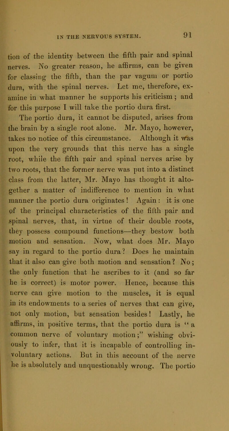 tion of the identity between the fifth pair and spinal nerves. No greater reason, he affirms, can be given for classing the fifth, than the par vagum or portio dura, with the spinal nerves. Let me, therefore, ex- amine in what manner he supports his criticism; and for this purpose I will take the portio dura first. The portio dura, it cannot be disputed, arises from the brain by a single root alone. Mr. Mayo, however, takes no notice of this circumstance. Although it was upon the very grounds that this nerve has a single root, while the fifth pair and spinal nerves arise by two roots, that the former nerve was put into a distinct class from the latter, Mr. Mayo has thought it alto- gether a matter of indifference to mention in what manner the portio dura originates ! Again : it is one of the principal characteristics of the fifth pair and spinal nerves, that, in virtue of their double roots, they possess compound functions—they bestow both motion and sensation. Now, what does Mr. Mayo say in regard to the portio dura? Does he maintain that it also can give both motion and sensation? No; the only function that he ascribes to it (and so far he is correct) is motor power. Hence, because this nerve can give motion to the muscles, it is equal in its endowments to a series of nerves that can give, not only motion, but sensation besides! Lastly, he affirms, in positive terms, that the portio dura is “ a common nerve of voluntary motionwishing obvi- ously to infer, that it is incapable of controlling in- voluntary actions. But in this account of the nerve he is absolutely and unquestionably wrong. The portio